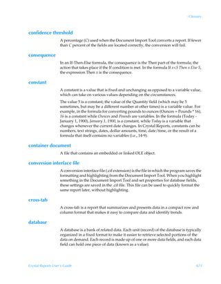 : Glossary



confidence threshold
                    A percentage (C) used when the Document Import Tool converts a report. If fewer
                    than C percent of the fields are located correctly, the conversion will fail.

consequence
                    In an If-Then-Else formula, the consequence is the Then part of the formula; the
                    action that takes place if the If condition is met. In the formula If x5 Then x Else 5,
                    the expression Then x is the consequence.

constant
                    A constant is a value that is fixed and unchanging as opposed to a variable value,
                    which can take on various values depending on the circumstances.
                    The value 5 is a constant; the value of the Quantity field (which may be 5
                    sometimes, but may be a different number at other times) is a variable value. For
                    example, in the formula for converting pounds to ounces (Ounces = Pounds * 16),
                    16 is a constant while Ounces and Pounds are variables. In the formula (Today -
                    January 1, 1900), January 1, 1900, is a constant, while Today is a variable that
                    changes whenever the current date changes. In Crystal Reports, constants can be
                    numbers, text strings, dates, dollar amounts, time, date/time, or the result of a
                    formula that itself contains no variables (i.e., 14-9).

container document
                    A file that contains an embedded or linked OLE object.

conversion interface file
                    A conversion interface file (.cif extension) is the file in which the program saves the
                    formatting and highlighting from the Document Import Tool. When you highlight
                    something in the Document Import Tool and set properties for database fields,
                    these settings are saved in the .cif file. This file can be used to quickly format the
                    same report later, without highlighting.

cross-tab
                    A cross-tab is a report that summarizes and presents data in a compact row and
                    column format that makes it easy to compare data and identify trends.

database
                    A database is a bank of related data. Each unit (record) of the database is typically
                    organized in a fixed format to make it easier to retrieve selected portions of the
                    data on demand. Each record is made up of one or more data fields, and each data
                    field can hold one piece of data (known as a value).




Crystal Reports User’s Guide                                                                             673
 