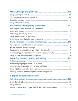 Making the right design choices .................................................... 108
Using faster report formats ................................................................................. 108
Choosing between live and saved data .............................................................. 109
Designing summary reports ............................................................................... 110
Using subreports carefully ................................................................................. 111
Streamlining your reporting environment ..................................... 112
Selecting the fastest database and connection ................................................... 112
Using table indexes ........................................................................................... 112
Improving table-linking choices ........................................................................ 113
Using thread-safe database drivers .................................................................... 114
Using stored procedures for faster processing .................................................... 114
Using enhanced record selection formulas ................................... 115
Pushing down record selection—an example .................................................... 115
Record selection performance tips ..................................................................... 116
Strategies for writing efficient record selection formulas .................................... 117
Incorporating parameter fields into record selection formulas ............................ 118
Using SQL expressions where appropriate ......................................................... 120
Improving grouping, sorting, and totaling ..................................... 121
Performing grouping on server .......................................................................... 121
Benefits of grouping on server—an example ...................................................... 121
Using SQL Expressions for groups, sorts, and totals ........................................... 122
Using SQL Expressions for Case Logic ............................................................... 123
Inserting summary and running total fields where possible ................................ 123

Chapter 8: Record Selection
Selecting records ........................................................................... 126
Using the Select Expert ...................................................................................... 127
Using formulas .................................................................................................. 128
Interaction of the Select Expert and the Selection Formula Editor ....................... 129



Crystal Reports User’s Guide                                                                                       v
 
