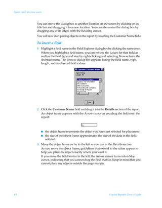 Quick start for new users



                     You can move the dialog box to another location on the screen by clicking on its
                     title bar and dragging it to a new location. You can also resize the dialog box by
                     dragging any of its edges with the Resizing cursor.
                     You will now start placing objects on the report by inserting the Customer Name field.

                     To insert a field
                     1 Highlight a field name in the Field Explorer dialog box by clicking the name once.
                       When you highlight a field name, you can review the values for that field as
                       well as the field type and size by right-clicking and selecting Browse from the
                       shortcut menu. The Browse dialog box appears listing the field name, type,
                       length, and a subset of field values.




                     2 Click the Customer Name field and drag it into the Details section of the report.
                       An object frame appears with the Arrow cursor as you drag the field onto the
                       report:



                        I   the object frame represents the object you have just selected for placement
                        I   the size of the object frame approximates the size of the data in the field
                            selected.
                     3 Move the object frame as far to the left as you can in the Details section.
                       As you move the object frame, guidelines that extend to the rulers appear to
                       help you place the object exactly where you want it.
                       If you move the field too far to the left, the Arrow cursor turns into a Stop
                       cursor, indicating that you cannot drag the field that far. Keep in mind that you
                       cannot place any objects outside the page margin.




44                                                                              Crystal Reports User’s Guide
 