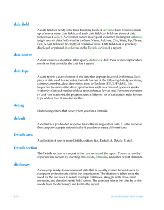 data field
                  A data field (or field) is the basic building block of a record. Each record is made
                  up of one or more data fields, and each data field can hold one piece of data
                  (known as a value). A customer record in a typical customer mailing list database
                  might contain data fields similar to these: Name, Address, City, State, Zip, Phone,
                  Fax. A data field can be empty or contain a value. Data field data is generally
                  displayed or printed in columns in the Details section of a report.

data source
                  A data source is a database, table, query, dictionary, Info View or stored procedure
                  result set that provides the data for a report.

data type
                  A data type is a classification of the data that appears in a field or formula. Each
                  piece of data used in a report or formula has one of the following data types: string,
                  currency, number, date, date/time, time, or Boolean (TRUE/FALSE). It is
                  important to understand data types because each function and operator works
                  with only a limited number of data types (often as few as one). For some operators
                  (+ and - for example), the program uses a different set of calculation rules for one
                  type of data than it uses for another.

debug
                  Eliminating errors that occur when you run a formula.

default
                  A default is a pre-loaded response to a software request for data. It is the response
                  the computer accepts automatically if you do not enter different data.

Details area
                  A collection of one or more Details sections (i.e., Details A, Details B, etc.).

Details section
                  The Details section of a report is the core section of the report. You structure the
                  report in this section by inserting data fields, formulas, and other report elements.

dictionary
                  A one-stop, ready-to-use source of data that is usually created for end users by
                  computer professionals within the organization. The dictionary takes away the
                  need for the end user to search multiple databases, struggle with links, build
                  formulas, and decode cryptic field names. The user just selects the data he or she
                  needs from the dictionary and builds the report.



674                                                                            Crystal Reports User’s Guide
 