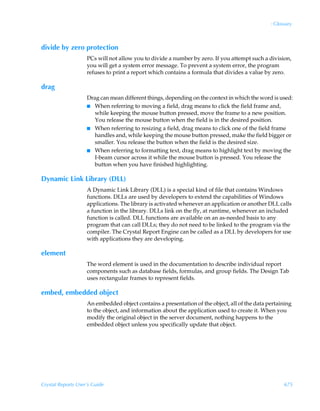 : Glossary



divide by zero protection
                    PCs will not allow you to divide a number by zero. If you attempt such a division,
                    you will get a system error message. To prevent a system error, the program
                    refuses to print a report which contains a formula that divides a value by zero.

drag
                    Drag can mean different things, depending on the context in which the word is used:
                    I When referring to moving a field, drag means to click the field frame and,
                       while keeping the mouse button pressed, move the frame to a new position.
                       You release the mouse button when the field is in the desired position.
                    I When referring to resizing a field, drag means to click one of the field frame
                       handles and, while keeping the mouse button pressed, make the field bigger or
                       smaller. You release the button when the field is the desired size.
                    I When referring to formatting text, drag means to highlight text by moving the
                       I-beam cursor across it while the mouse button is pressed. You release the
                       button when you have finished highlighting.

Dynamic Link Library (DLL)
                    A Dynamic Link Library (DLL) is a special kind of file that contains Windows
                    functions. DLLs are used by developers to extend the capabilities of Windows
                    applications. The library is activated whenever an application or another DLL calls
                    a function in the library. DLLs link on the fly, at runtime, whenever an included
                    function is called. DLL functions are available on an as-needed basis to any
                    program that can call DLLs; they do not need to be linked to the program via the
                    compiler. The Crystal Report Engine can be called as a DLL by developers for use
                    with applications they are developing.

element
                    The word element is used in the documentation to describe individual report
                    components such as database fields, formulas, and group fields. The Design Tab
                    uses rectangular frames to represent fields.

embed, embedded object
                    An embedded object contains a presentation of the object, all of the data pertaining
                    to the object, and information about the application used to create it. When you
                    modify the original object in the server document, nothing happens to the
                    embedded object unless you specifically update that object.




Crystal Reports User’s Guide                                                                         675
 