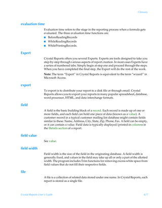 : Glossary



evaluation time
                    Evaluation time refers to the stage in the reporting process when a formula gets
                    evaluated. The three evaluation time functions are:
                    I BeforeReadingRecords
                    I WhileReadingRecords
                    I WhilePrintingRecords.


Expert
                    Crystal Reports offers you several Experts. Experts are tools designed to take you
                    step-by-step through various aspects of report creation. In most cases Experts have
                    a series of numbered tabs. Simply begin at step one and proceed through the steps.
                    When you have completed the final step, the Expert will do the rest of the work.
                    Note: The term “Expert” in Crystal Reports is equivalent to the term “wizard” in
                    Microsoft Access.

export
                    To export is to distribute your report to a disk file or through email. Crystal
                    Reports allows you to export your reports in many popular spreadsheet, database,
                    word processor, HTML, and data interchange formats.

field
                    A field is the basic building block of a record. Each record is made up of one or
                    more fields, and each field can hold one piece of data (known as a value). A
                    customer record in a typical customer mailing list database might contain fields
                    similar to these: Name, Address, City, State, Zip, Phone, Fax. A field can be empty,
                    or it can contain a value. Field data is typically displayed/printed in columns in
                    the Details section of a report.

field value
                    See value.

field width
                    Field width is the size of the field in the originating database. A field width is
                    generally fixed, and values in the field may take up all or only a part of the allotted
                    width. The program includes Trim functions for removing excess white space from
                    field values that do not fill their respective fields.

file
                    A file is a collection of related data stored under one name. In Crystal Reports, each
                    report is stored as a single file.



Crystal Reports User’s Guide                                                                            677
 