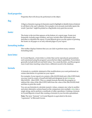 fixed properties
               Properties that will always be performed on the object.

flag
               A flag is a character or group of characters used to highlight or identify items of interest
               to call them to the user’s attention. For example, in an accounts receivable report, the
               words “past due” might be printed as a flag beside every past due account.

footer
               The footer is the text that appears at the bottom of a report page. Footer text
               frequently includes page numbers, and may include other information that
               describes or identifies the report. Crystal Reports gives you the option of printing
               the footer on all pages or on only selected pages of your report.

formatting toolbar
               This toolbar displays buttons that you can click to perform many common
               formatting tasks.

form letter
               In Crystal Reports, a form letter is a letter that can be reproduced, personalized,
               and customized using the program’s powerful text object capabilities. Form letters
               generally include both text and field values. You create the letter, and the program
               runs it each time inserting values from a different record in the database.

formula
               A formula is a symbolic statement of the modifications you want performed on
               certain data before it is printed on your report.
               For example, if your report is to contain a {file.SALES} field and a {file.COST} field,
               you may want to create a GrossProfit field and designate its text strings as
               {file.SALES} - {file.COST}. This is a simple formula that tells the program to
               subtract the value of the {file.COST} field from the value of the {file.SALES} field
               and then to print the result.
               You can use formulas to calculate numeric values, compare one value to another
               and select alternative actions based on the comparison, join multiple value into a
               single string, and to perform a multitude of other operations. Creating a formula
               in Crystal Reports is much like creating a formula in your favorite spreadsheet.
               Note: The term “formula” in Crystal Reports is equivalent to the term
               “expression” in Microsoft Access.




678                                                                            Crystal Reports User’s Guide
 