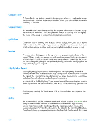 Group Footer
               A Group Footer is a section created by the program whenever you insert a group,
               a summary, or a subtotal. The Group Footer section is typically used to display the
               summary or subtotal.

Group Header
               A Group Header is a section created by the program whenever you insert a group,
               a summary, or a subtotal. The Group Header section is typically used to display
               the name of the group or some other identifying information.

guidelines
               Guidelines are non-printing lines that you can use to align, move, and resize objects
               with precision. Guidelines allow you to work in a free form environment (without a
               grid), while retaining absolute control over the placing of objects in your report.

header
               A header is text that appears at the top of a report page, above the body of the
               report. While a header can contain virtually any information, it often contains such
               items as the report title, company name, date, range of dates covered by the report,
               etc. Crystal Reports gives you the option of printing the header on all pages or on
               only selected pages of a report.

Highlighting Expert
               The Highlighting Expert is most commonly used for highlighting number or
               currency field values that are in some way distinguished from the other values in
               the report. The Highlighting Expert offers a wide range of conditional formatting,
               including font color, background color, and border style.
               You can think of the Highlighting Expert as an advanced formula editor that runs the
               following equation: If Condition is True, Then Apply These Formatting Specifications.

HTML
               The language used by the World Wide Web to publish linked web pages on the
               Internet.

index
               An index is a small file that identifies the location of each record in a database. Since
               a tiny index file can be searched or sorted much quicker than a large database,
               Crystal Reports uses index files to speed up the report generation process. In a
               search, for example, Crystal Reports searches the index for the correct field location.
               Once found, the program goes directly to the database field. Such a search does away




680                                                                          Crystal Reports User’s Guide
 