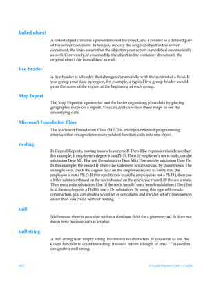 linked object
                A linked object contains a presentation of the object, and a pointer to a defined part
                of the server document. When you modify the original object in the server
                document, the links assure that the object in your report is modified automatically
                as well. Conversely, if you modify the object in the container document, the
                original object file is modified as well.

live header
                A live header is a header that changes dynamically with the content of a field. If
                you group your data by region, for example, a typical live group header would
                print the name of the region at the beginning of each group.

Map Expert
                The Map Expert is a powerful tool for better organizing your data by placing
                geographic maps on a report. You can drill-down on these maps to see the
                underlying data.

Microsoft Foundation Class
                The Microsoft Foundation Class (MFC) is an object-oriented programming
                interface that encapsulates many related function calls into one object.

nesting
                In Crystal Reports, nesting means to use one If-Then-Else expression inside another.
                For example, If employee’s degree is not Ph.D. Then (if employee's sex is male, use the
                salutation Dear Mr. Else use the salutation Dear Ms.) Else use the salutation Dear Dr.
                In this example, the nested If-Then-Else statement is surrounded by parentheses. The
                example says, check the degree field on the employee record to verify that the
                employee is not a Ph.D. If that condition is true (the employee is not a Ph.D.), then use
                a letter salutation based on the sex indicated on the employee record. (If the sex is male,
                Then use a male salutation. Else [if the sex is female] use a female salutation.) Else (that
                is, if the employee is a Ph.D.), use a Dr. salutation. By using this type of formula
                construction, you can create a wider set of conditions and a wider set of consequences
                easier than you could without nesting.

null
                Null means there is no value within a database field for a given record. It does not
                mean zero because zero is a value.

null string
                A null string is an empty string. It contains no characters. If you were to use the
                Count function to count the string, it would return a length of zero. “” is used to
                designate a null string.



682                                                                             Crystal Reports User’s Guide
 