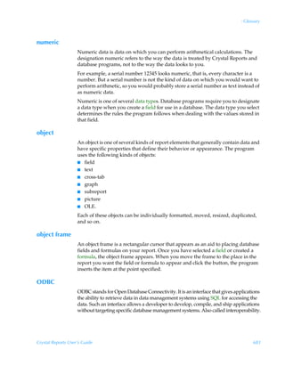 : Glossary



numeric
                    Numeric data is data on which you can perform arithmetical calculations. The
                    designation numeric refers to the way the data is treated by Crystal Reports and
                    database programs, not to the way the data looks to you.
                    For example, a serial number 12345 looks numeric, that is, every character is a
                    number. But a serial number is not the kind of data on which you would want to
                    perform arithmetic, so you would probably store a serial number as text instead of
                    as numeric data.
                    Numeric is one of several data types. Database programs require you to designate
                    a data type when you create a field for use in a database. The data type you select
                    determines the rules the program follows when dealing with the values stored in
                    that field.

object
                    An object is one of several kinds of report elements that generally contain data and
                    have specific properties that define their behavior or appearance. The program
                    uses the following kinds of objects:
                    I field
                    I text
                    I cross-tab
                    I graph
                    I subreport
                    I picture
                    I OLE.

                    Each of these objects can be individually formatted, moved, resized, duplicated,
                    and so on.

object frame
                    An object frame is a rectangular cursor that appears as an aid to placing database
                    fields and formulas on your report. Once you have selected a field or created a
                    formula, the object frame appears. When you move the frame to the place in the
                    report you want the field or formula to appear and click the button, the program
                    inserts the item at the point specified.

ODBC
                    ODBC stands for Open Database Connectivity. It is an interface that gives applications
                    the ability to retrieve data in data management systems using SQL for accessing the
                    data. Such an interface allows a developer to develop, compile, and ship applications
                    without targeting specific database management systems. Also called interoperability.




Crystal Reports User’s Guide                                                                          683
 
