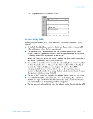 4: Quick Start



                        The Design tab should look similar to this:




                    Understanding fields
                    Before going any further, take a look at the field you just placed in the Details
                    section:
                    I First of all, the object frame indicates that when the report is printed, a field
                       value will appear where the box is positioned.
                    I The X’s in the object frame indicate that the database field contains a text
                       string. Other data types have different character representations. For example,
                       a currency data type is represented by $55,555.56.
                        Note: The X’s appear only if you haven’t selected the Show Field Names check
                        box on the Layout tab of the Options dialog box.
                    I   The number of X’s in the object frame is the data width, the maximum number
                        of characters in the field as defined by the database. The width of the object
                        frame is the field width (the amount of space allocated to the field for
                        printing). Initially it is set to the width needed to display the maximum
                        number of characters in the field (using the font selected for the field). You can
                        change this width by resizing the field.
                    I   The size of the X’s indicates the point size selected for the characters in the field.
                    I   The font and style (Bold, Underline, etc.) used in displaying the X’s indicate
                        the font and style selected for the characters in the field. Later in this tutorial
                        you will learn how to make changes to these properties.
                    I   The line spacing is adjusted to the point size selected for the characters in the field.




Crystal Reports User’s Guide                                                                                 45
 