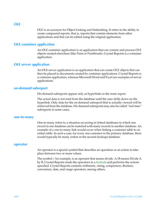 OLE
              OLE is an acronym for Object Linking and Embedding. It refers to the ability to
              create compound reports, that is, reports that contain elements from other
              applications and that can be edited using the original application.

OLE container application
              An OLE container application is an application that can contain and process OLE
              objects created elsewhere (like Paint or Paintbrush). Crystal Reports is a container
              application.

OLE server application
              An OLE server application is an application that can create OLE objects that can
              then be placed in documents created by container applications. Crystal Reports is
              a container application, whereas Microsoft Word and Excel are examples of server
              applications.

on-demand subreport
              On-demand subreports appear only as hyperlinks in the main report.
              The actual data is not read from the database until the user drills down on the
              hyperlink. Only data for the on-demand subreport that is actually viewed will be
              retrieved from the database. On-demand subreports may also be called “real time”
              subreports in some cases.

one-to-many
              One-to-many refers to a situation occurring in linked databases in which one
              record in one database can be matched with many records in another database. An
              example of a one-to-many link would occur when linking a customer table to an
              orders table. In such a case, for every one customer in the primary database, there
              would typically be many orders in the second (lookup) database.

operator
              An operator is a special symbol that describes an operation or an action to take
              place between two or more values.
              The symbol / for example, is an operator that means divide. A/B means Divide A
              by B. Crystal Reports reads the operators in a formula and performs the actions
              specified. Crystal Reports contains arithmetic, string, comparison, Boolean,
              conversion, date, and range operators, among others.




684                                                                     Crystal Reports User’s Guide
 