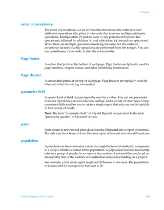 : Glossary



order of precedence
                    The order of precedence is a set of rules that determines the order in which
                    arithmetic operations take place in a formula that involves multiple arithmetic
                    operations. Multiplication (*) and division (/) are performed first (first tier
                    operations), followed by addition (+) and subtraction (-) (second tier operations).
                    When there are multiple operations involving the same tier, the order of
                    precedence dictates that the operations are performed from left to right. You can
                    use parentheses, if you wish, to alter the normal order.

Page Footer
                    A section that prints at the bottom of each page. Page footers are typically used for
                    page numbers, chapter names, and other identifying information.

Page Header
                    A section that prints at the top of each page. Page headers are typically used for
                    titles and other identifying information.

parameter field
                    A special kind of field that prompts the user for a value. You can use parameter
                    fields for report titles, record selection, sorting, and a variety of other uses. Using
                    parameter fields enables you to create a single report that you can modify quickly
                    to fit a variety of needs.
                    Note: The term “parameter field” in Crystal Reports is equivalent to the term
                    “parameter queries” in Microsoft Access.

paste
                    Paste means to retrieve and place data from the Clipboard into a report or formula.
                    The data may have been cut from the same report or formula or from a different one.

population
                    A population is the entire set of values that might be tested statistically, as opposed
                    to a sample which is a subset of the population. A population does not necessarily
                    refer to a group of people; it can refer to the number of automobiles produced on
                    an assembly line or the number of construction companies bidding on a project.
                    For example, a real estate agent might sell 20 houses in one year. The population
                    of houses sold by that agent in that year is 20.




Crystal Reports User’s Guide                                                                            685
 