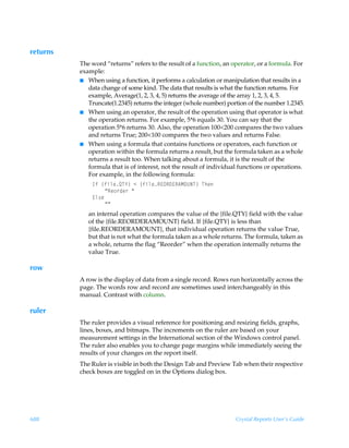 returns
          The word “returns” refers to the result of a function, an operator, or a formula. For
          example:
          I When using a function, it performs a calculation or manipulation that results in a
             data change of some kind. The data that results is what the function returns. For
             example, Average(1, 2, 3, 4, 5) returns the average of the array 1, 2, 3, 4, 5.
             Truncate(1.2345) returns the integer (whole number) portion of the number 1.2345.
          I When using an operator, the result of the operation using that operator is what
             the operation returns. For example, 5*6 equals 30. You can say that the
             operation 5*6 returns 30. Also, the operation 100200 compares the two values
             and returns True; 200100 compares the two values and returns False.
          I When using a formula that contains functions or operators, each function or
             operation within the formula returns a result, but the formula taken as a whole
             returns a result too. When talking about a formula, it is the result of the
             formula that is of interest, not the result of individual functions or operations.
             For example, in the following formula:
              DsÃ”svyrRU`–Ã1Ã”svyrS@PS9@S6HPVIU–ÃUur
                  ´Sr‚…qr…Ã´
              @y†rÃ
                  ´´
             an internal operation compares the value of the {file.QTY} field with the value
             of the {file.REORDERAMOUNT} field. If {file.QTY} is less than
             {file.REORDERAMOUNT}, that individual operation returns the value True,
             but that is not what the formula taken as a whole returns. The formula, taken as
             a whole, returns the flag “Reorder” when the operation internally returns the
             value True.

row
          A row is the display of data from a single record. Rows run horizontally across the
          page. The words row and record are sometimes used interchangeably in this
          manual. Contrast with column.

ruler
          The ruler provides a visual reference for positioning and resizing fields, graphs,
          lines, boxes, and bitmaps. The increments on the ruler are based on your
          measurement settings in the International section of the Windows control panel.
          The ruler also enables you to change page margins while immediately seeing the
          results of your changes on the report itself.
          The Ruler is visible in both the Design Tab and Preview Tab when their respective
          check boxes are toggled on in the Options dialog box.




688                                                                  Crystal Reports User’s Guide
 