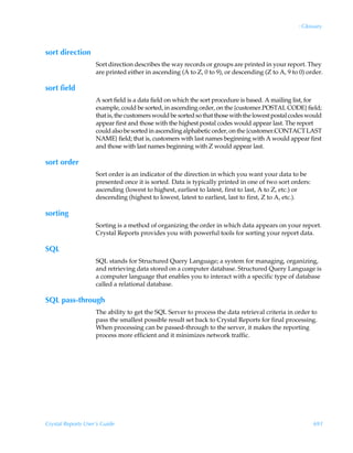 : Glossary



sort direction
                    Sort direction describes the way records or groups are printed in your report. They
                    are printed either in ascending (A to Z, 0 to 9), or descending (Z to A, 9 to 0) order.

sort field
                    A sort field is a data field on which the sort procedure is based. A mailing list, for
                    example, could be sorted, in ascending order, on the {customer.POSTAL CODE} field;
                    that is, the customers would be sorted so that those with the lowest postal codes would
                    appear first and those with the highest postal codes would appear last. The report
                    could also be sorted in ascending alphabetic order, on the {customer.CONTACT LAST
                    NAME} field; that is, customers with last names beginning with A would appear first
                    and those with last names beginning with Z would appear last.

sort order
                    Sort order is an indicator of the direction in which you want your data to be
                    presented once it is sorted. Data is typically printed in one of two sort orders:
                    ascending (lowest to highest, earliest to latest, first to last, A to Z, etc.) or
                    descending (highest to lowest, latest to earliest, last to first, Z to A, etc.).

sorting
                    Sorting is a method of organizing the order in which data appears on your report.
                    Crystal Reports provides you with powerful tools for sorting your report data.

SQL
                    SQL stands for Structured Query Language; a system for managing, organizing,
                    and retrieving data stored on a computer database. Structured Query Language is
                    a computer language that enables you to interact with a specific type of database
                    called a relational database.

SQL pass-through
                    The ability to get the SQL Server to process the data retrieval criteria in order to
                    pass the smallest possible result set back to Crystal Reports for final processing.
                    When processing can be passed-through to the server, it makes the reporting
                    process more efficient and it minimizes network traffic.




Crystal Reports User’s Guide                                                                            691
 