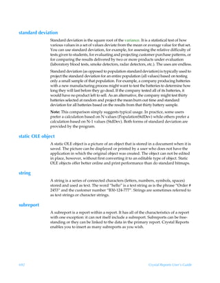 standard deviation
              Standard deviation is the square root of the variance. It is a statistical test of how
              various values in a set of values deviate from the mean or average value for that set.
              You can use standard deviation, for example, for assessing the relative difficulty of
              tests given to students, for evaluating and projecting customer purchase patterns, or
              for comparing the results delivered by two or more products under evaluation
              (laboratory blood tests, smoke detectors, radar detectors, etc.). The uses are endless.
              Standard deviation (as opposed to population standard deviation) is typically used to
              project the standard deviation for an entire population (all values) based on testing
              only a small sample of that population. For example, a company producing batteries
              with a new manufacturing process might want to test the batteries to determine how
              long they will last before they go dead. If the company tested all of its batteries, it
              would have no product left to sell. As an alternative, the company might test thirty
              batteries selected at random and project the mean burn out time and standard
              deviation for all batteries based on the results from that thirty battery sample.
              Note: This comparison simply suggests typical usage. In practice, some users
              prefer a calculation based on N values (PopulationStdDev) while others prefer a
              calculation based on N-1 values (StdDev). Both forms of standard deviation are
              provided by the program.

static OLE object
              A static OLE object is a picture of an object that is stored in a document when it is
              saved. The picture can be displayed or printed by a user who does not have the
              application in which the original object was created. The object can not be edited
              in place, however, without first converting it to an editable type of object. Static
              OLE objects offer better online and print performance than do standard bitmaps.

string
              A string is a series of connected characters (letters, numbers, symbols, spaces)
              stored and used as text. The word “hello” is a text string as is the phrase “Order #
              2453“ and the customer number “B30-124-777”. Strings are sometimes referred to
              as text strings or character strings.

subreport
              A subreport is a report within a report. It has all of the characteristics of a report
              with one exception: it can not itself include a subreport. Subreports can be free-
              standing or they can be linked to the data in the primary report. Crystal Reports
              enables you to insert as many subreports as you wish.




692                                                                       Crystal Reports User’s Guide
 