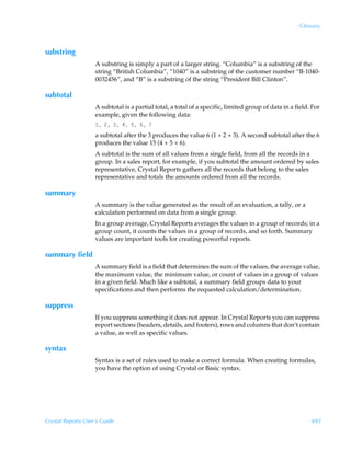 : Glossary



substring
                    A substring is simply a part of a larger string. “Columbia” is a substring of the
                    string “British Columbia”, “1040” is a substring of the customer number “B-1040-
                    0032456”, and “B” is a substring of the string “President Bill Clinton”.

subtotal
                    A subtotal is a partial total, a total of a specific, limited group of data in a field. For
                    example, given the following data:
                     Ã!ÃÃ#Ã$Ã%Ã
                    a subtotal after the 3 produces the value 6 (1 + 2 + 3). A second subtotal after the 6
                    produces the value 15 (4 + 5 + 6).
                    A subtotal is the sum of all values from a single field, from all the records in a
                    group. In a sales report, for example, if you subtotal the amount ordered by sales
                    representative, Crystal Reports gathers all the records that belong to the sales
                    representative and totals the amounts ordered from all the records.

summary
                    A summary is the value generated as the result of an evaluation, a tally, or a
                    calculation performed on data from a single group.
                    In a group average, Crystal Reports averages the values in a group of records; in a
                    group count, it counts the values in a group of records, and so forth. Summary
                    values are important tools for creating powerful reports.

summary field
                    A summary field is a field that determines the sum of the values, the average value,
                    the maximum value, the minimum value, or count of values in a group of values
                    in a given field. Much like a subtotal, a summary field groups data to your
                    specifications and then performs the requested calculation/determination.

suppress
                    If you suppress something it does not appear. In Crystal Reports you can suppress
                    report sections (headers, details, and footers), rows and columns that don’t contain
                    a value, as well as specific values.

syntax
                    Syntax is a set of rules used to make a correct formula. When creating formulas,
                    you have the option of using Crystal or Basic syntax.




Crystal Reports User’s Guide                                                                               693
 