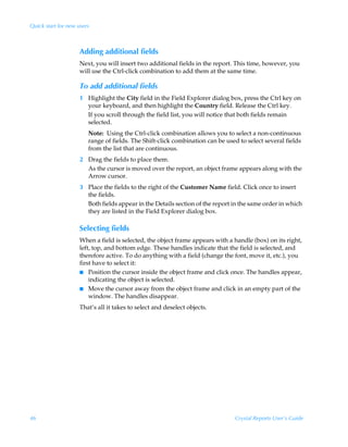Quick start for new users



                     Adding additional fields
                     Next, you will insert two additional fields in the report. This time, however, you
                     will use the Ctrl-click combination to add them at the same time.

                     To add additional fields
                     1 Highlight the City field in the Field Explorer dialog box, press the Ctrl key on
                       your keyboard, and then highlight the Country field. Release the Ctrl key.
                       If you scroll through the field list, you will notice that both fields remain
                       selected.
                        Note: Using the Ctrl-click combination allows you to select a non-continuous
                        range of fields. The Shift-click combination can be used to select several fields
                        from the list that are continuous.
                     2 Drag the fields to place them.
                       As the cursor is moved over the report, an object frame appears along with the
                       Arrow cursor.
                     3 Place the fields to the right of the Customer Name field. Click once to insert
                       the fields.
                       Both fields appear in the Details section of the report in the same order in which
                       they are listed in the Field Explorer dialog box.

                     Selecting fields
                     When a field is selected, the object frame appears with a handle (box) on its right,
                     left, top, and bottom edge. These handles indicate that the field is selected, and
                     therefore active. To do anything with a field (change the font, move it, etc.), you
                     first have to select it:
                     I Position the cursor inside the object frame and click once. The handles appear,
                         indicating the object is selected.
                     I Move the cursor away from the object frame and click in an empty part of the
                         window. The handles disappear.
                     That’s all it takes to select and deselect objects.




46                                                                             Crystal Reports User’s Guide
 