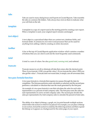 tabs
              Tabs are used in many dialog boxes and Experts in Crystal Reports. Tabs resemble
              the tabs on common file folders. Tabs always have text on them to indicate what
              you will find on the tab.

template
              A template is a copy of a report used as the starting point for creating a new report.
              When a template is used, your original report remains unchanged.

text object
              A text object is a specialized object that can contain text, database fields, and
              formula fields. It contains its own mini word processor that can be used for
              anything from adding a label to creating an entire document.

toolbar
              A bar at the top of Crystal Reports application window which contains a number
              of buttons that you can click to activate the most frequently used commands.

total
              A total is a sum of values. See also grand total, running total, and subtotal.

truncate
              Truncate means to cut off or eliminate all data that comes after the decimal point.
              Thus, if you truncate 1.2345, you get the value 1. If you truncate the value 1.9999 you
              also get the value 1. Truncate does not round data, it simply cuts off unwanted data.

two pass formula/function
              A two pass formula is a formula that requires two passes through the data for
              completion. The first pass performs some calculation or selection and the second pass
              performs a calculation or selection that uses the result generated by the first pass.
              An example of a two pass formula is one that calculates the sales for each sales
              representative as a percent of total company sales. The first pass sums the sales for
              each representative to arrive at total company sales. The second pass divides the
              sales per representative by total company sales to calculate the percent of total sales.

underlay
              The ability of an object (a bitmap, a graph, etc.) to print beneath multiple sections
              which follow the section in which it was placed. For example, you can place a bitmap
              in one section, format the section to underlay the following sections and then expand
              the bitmap so it appears as a background for the entire page of your report.



694                                                                        Crystal Reports User’s Guide
 