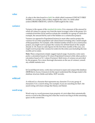 : Glossary



value
                    A value is the data found in a field. In a field called {customer.CONTACT FIRST
                    NAME}, for example, John or Mary might be the value. In a field called
                    {orders.ORDER AMOUNT}, 1234.55 or $200 might be the value.

variance
                    Variance is the square of the standard deviation. It is a measure of the amount by
                    which all values in a group vary from the mean (average) value in the group. It is
                    a statistical test that can be used to evaluate the variability in a group of values (for
                    example, the amount bid by each of the bidders on a construction project).
                    Variance (as opposed to PopulationVariance) is most often used to project the
                    variance for an entire population (all values) based on testing only a small sample
                    of that population. For example, with a limited number of bids in on a construction
                    project, you might want to project the variance for all bids based on the sample
                    already in. Or, based on sales figures for the first three months of the year, you
                    might want to project the variance for orders for the entire year (including the nine
                    months yet to come).
                    Note: These comparisons simply suggest typical usage. In practice, some users
                    prefer a calculation based on N values (PopulationVariance) while others prefer a
                    calculation based on N-1 values (Variance). Both forms of variance are provided
                    by the program. For a more thorough discussion on the use of variance, consult
                    any reliable statistics text.

verify
                    In Crystal Reports terms, verify does not mean to repair and compact the database
                    (MDB file) in Access. It means to let the report understand the changes made to the
                    database structure (fields and tables, NOT records).

wildcard
                    A wildcard is a character that represents any character (?) or any group of
                    characters (*) in a search string. For example, if you are searching for Dan*, the
                    search string will return strings like Danny and Daniel.

word wrap
                    Word wrap is a word processor-type property of a text object that automatically
                    moves a word to the following line when the word is too long to fit the remaining
                    space on the current line.




Crystal Reports User’s Guide                                                                              695
 