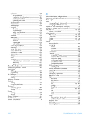 functions ............................................................ 419      C
         array functions............................................. 421
         evaluation time functions........................... 421                    calculated fields, linking to/from............................505
         print state functions .................................... 422              captions, adding to subreports ...............................507
         summary functions...................................... 420                 Case Logic.................................................................123
     fundamentals..................................................... 401           cells
     if statements ...................................................... 427             changing height of cross-tab............................314
     learning tips....................................................... 400             changing width of cross-tab ............................314
     looping                                                                         character and line spacing, inserting .....................220
         do loops ....................................................... 433        character strings, to select records .........................130
         for/next loops............................................... 430           Chart Expert ......................................................249, 259
         safety mechanisms ...................................... 435                     editing charts with ............................................259
         while loops .................................................. 434          chart layouts .............................................................248
     numbers............................................................. 406             Advanced...................................................249, 252
     operators............................................................ 424            Cross-Tab ...................................................249, 256
         arithmetic ..................................................... 424             Group .........................................................249, 254
         Boolean ........................................................ 425             OLAP..........................................................249, 257
         comparison .................................................. 425           charts
         null fields ..................................................... 425            auto-arranging ...................................................261
     order of precedence ......................................... 424                    changing
     overview ............................................................ 400                border ...........................................................262
     range data types................................................ 408                     position.........................................................261
     select statements............................................... 429                     size ................................................................261
     simple data types .............................................. 406                 concepts of ........................................................248
     statements.......................................................... 405             creating ..............................................................252
     strings................................................................. 406             on an OLAP cube ........................................257
     time .................................................................... 407            on Cross-Tab summaries ............................256
     variables ............................................................ 410               on details fields............................................252
         automatic type conversions ....................... 418                               on formula fields..........................................252
         declaring ...................................................... 411                 on subtotal fields .........................................254
         scope ............................................................ 413               on summary fields .......................................254
BeforeReadingRecords ............................................ 658                     drilling-down.....................................................251
bitmap image object, linked................................... 297                            with legends.................................................251
blank lines                                                                               editing with the Chart Expert ...........................259
     deleting .............................................................. 189          overview ............................................................248
     suppressing........................................................ 190              placing ...............................................................251
BLOB fields ................................................................ 98           specifying conditions........................................252
     cropping .............................................................. 98           specifying value ................................................252
     scaling.................................................................. 98         types ...................................................................249
Boolean formulas..................................................... 237                     3-D Riser ......................................................250
borders                                                                                       3-D Surface ..................................................250
     adding ................................................................ 227              area ...............................................................250
     changing for charts........................................... 262                       bar .........................................................249, 260
Bottom N                                                                                      bubble...........................................................251
     selecting groups................................................ 158                     doughnut ......................................................250
     sorting ................................................................ 659             line ........................................................250, 260
boxes                                                                                         pie .................................................................250
     adding ................................................................ 230              radar..............................................................251
     editing ................................................................ 230             stock..............................................................251
Btrieve database....................................................... 581               using
bubble chart ............................................................. 251                the Analyzer tab to edit ..............................259
button conventions...................................................... 9                    underlay feature with ..................................263
                                                                                          working with .....................................................259
                                                                                          XY Scatter ..........................................................250
                                                                                          zooming features ..............................................260




698                                                                                                                           Crystal Reports User’s Guide
 