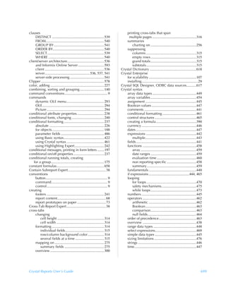 clauses                                                                                  printing cross-tabs that span
     DISTINCT .......................................................... 539               multiple pages .................................................316
     FROM................................................................. 540           summaries
     GROUP BY........................................................ 541                    charting on ...................................................256
     ORDER BY......................................................... 540               suppressing
     SELECT ............................................................... 539              columns ........................................................315
     WHERE .............................................................. 540                empty rows...................................................315
client/server architecture......................................... 536                      grand totals...................................................315
     and Informix Online Server ............................. 593                            subtotals........................................................315
     client .................................................................. 536   Crystal Dictionary ....................................................618
     server.................................................. 536, 537, 541          Crystal Enterprise
     server-side processing ...................................... 541                   for scalability .....................................................107
Clipper ...................................................................... 578       installing...............................................................29
color, adding ............................................................ 227       Crystal SQL Designer, ODBC data sources...........617
combining, sorting and grouping........................... 140                       Crystal syntax
command conventions................................................ 9                    array data types .................................................449
commands                                                                                 array variables ...................................................454
     dynamic OLE menu.......................................... 293                      assignment .........................................................445
     OLE..................................................................... 294        Boolean values ..................................................447
     Picture ................................................................ 294        comments ..........................................................441
conditional attribute properties .............................. 238                      conditional formatting ......................................461
conditional fonts, changing .................................... 240                     control structures ..............................................465
conditional formatting ............................................. 237                 creating a formula.............................................390
     absolute ............................................................. 226          currency .............................................................446
     for objects.......................................................... 188           dates ...................................................................447
     parameter fields ................................................ 486               expressions ........................................................442
     using Basic syntax............................................. 422                     multiple.........................................................443
     using Crystal syntax .......................................... 461                 fields ...................................................................441
     using Highlighting Expert................................. 242                      functions ............................................................458
conditional messages, printing in form letters ........197                                   array ..............................................................459
conditional on/off properties .................................. 237                         date ranges ...................................................459
conditional running totals, creating                                                         evaluation time ............................................460
    for a group........................................................... 175               non reporting-specific .................................458
constant formulas..................................................... 658                   summary .......................................................459
Contain Subreport Expert .......................................... 38                   fundamentals .....................................................440
conventions                                                                              if expressions .............................................444, 465
     button..................................................................... 9       looping
     command............................................................... 9                for loops........................................................470
     control.................................................................... 9           safety mechanisms.......................................475
creating                                                                                     while loops...................................................473
     footers ................................................................ 241        numbers .............................................................445
     report content...................................................... 68             operators ............................................................462
     report prototypes on paper ................................73                           arithmetic .....................................................462
Cross-Tab Report Expert............................................38                        Boolean.........................................................463
cross-tabs                                                                                   comparison...................................................463
     changing                                                                                null fields ......................................................464
         cell height .................................................... 314            order of precedence..........................................463
         cell width ..................................................... 314            overview ............................................................438
     formatting .......................................................... 314           range data types ................................................448
         individual fields ........................................... 315               select expressions..............................................469
         row/column background color .................. 314                              simple data types ..............................................445
         several fields at a time ................................ 315                   sizing limitations ...............................................476
     mapping on ....................................................... 275              strings .................................................................446
         summary fields ............................................ 275                 time.....................................................................447
     overview ............................................................ 300




Crystal Reports User’s Guide                                                                                                                                        699
 