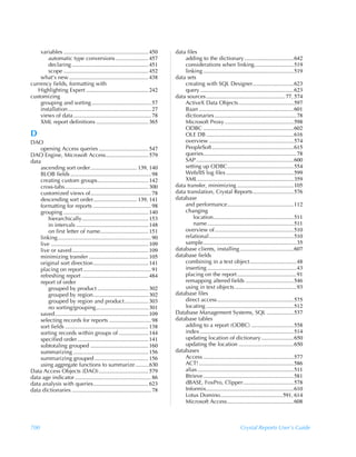 variables ............................................................ 450       data files
       automatic type conversions ....................... 457                            adding to the dictionary ...................................642
       declaring ...................................................... 451              considerations when linking............................519
       scope ............................................................ 452            linking ................................................................519
    what’s new ........................................................ 438          data sets
currency fields, formatting with                                                         creating with SQL Designer.............................623
   Highlighting Expert ............................................ 242                  query ..................................................................623
customizing                                                                          data sources ........................................................77, 574
    grouping and sorting .......................................... 57                   ActiveX Data Objects .......................................597
    installation........................................................... 27           Baan ...................................................................601
    views of data ....................................................... 78             dictionaries ..........................................................78
    XML report definitions ..................................... 365                     Microsoft Proxy .................................................598
                                                                                         ODBC ................................................................602
D                                                                                        OLE DB ..............................................................616
DAO                                                                                      overview ............................................................574
    opening Access queries ................................... 547                       PeopleSoft..........................................................615
DAO Engine, Microsoft Access.............................. 579                           queries..................................................................78
data                                                                                     SAP .....................................................................600
    ascending sort order................................. 139, 140                       setting up ODBC...............................................554
    BLOB fields ......................................................... 98             Web/IIS log files ................................................599
    creating custom groups.................................... 142                       XML ....................................................................359
    cross-tabs........................................................... 300        data transfer, minimizing ........................................105
    customized views of........................................... 78                data translation, Crystal Reports.............................576
    descending sort order............................... 139, 141                    database
    formatting for reports ......................................... 98                  and performance...............................................112
    grouping ............................................................ 140            changing
        hierarchically............................................... 153                    location.........................................................511
        in intervals ................................................... 148                 name .............................................................511
        on first letter of name.................................. 151                    overview of........................................................510
    linking .................................................................. 90        relational............................................................510
    live ..................................................................... 109       sample..................................................................35
    live or saved...................................................... 109          database clients, installing ......................................607
    minimizing transfer .......................................... 105               database fields
    original sort direction....................................... 141                   combining in a text object .................................48
    placing on report ................................................ 91                inserting ...............................................................43
    refreshing report ............................................... 484                placing on the report ..........................................91
    report of order                                                                      remapping altered fields ..................................546
        grouped by product .................................... 302                      using in text objects............................................93
        grouped by region....................................... 302                 database files
        grouped by region and product................. 303                               direct access ......................................................575
        no sorting/grouping..................................... 301                     locating ..............................................................512
    saved .................................................................. 109     Database Management Systems, SQL ...................537
    selecting records for reports .............................. 98                  database tables
    sort fields ........................................................... 138          adding to a report (ODBC) ..............................558
    sorting records within groups of ..................... 144                           index ..................................................................514
    specified order .................................................. 141               updating location of dictionary .......................650
    subtotaling grouped ......................................... 160                    updating the location .......................................650
    summarizing ..................................................... 156            databases
    summarizing grouped ...................................... 156                       Access ................................................................577
    using aggregate functions to summarize ..........630                                 ACT! ...................................................................586
Data Access Objects (DAO) ................................... 579                        alias ....................................................................511
data age indicator ...................................................... 86             Btrieve ................................................................581
data analysis with queries....................................... 623                    dBASE, FoxPro, Clipper....................................578
data dictionaries ........................................................ 78            Informix..............................................................610
                                                                                         Lotus Domino............................................591, 614
                                                                                         Microsoft Access ...............................................608



700                                                                                                                           Crystal Reports User’s Guide
 