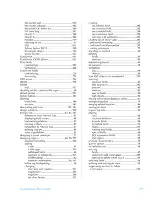 Microsoft Excel ................................................. 609            charting
    Microsoft Exchange .......................................... 582                   on a details field ..........................................252
    Microsoft SQL Server 6.x ................................. 589                      on a formula field ........................................252
    NT Event Log..................................................... 597               on a subtotal field ........................................254
    Oracle 7............................................................. 588           on a summary field......................................254
    Oracle 8............................................................. 588           on Cross-Tab summaries.............................256
    Paradox.............................................................. 579        charting on an OLAP cube ..............................257
    selecting to use ................................................... 41          conditional formatting ......................................237
    SQL..................................................................... 611     conditional on/off properties ...........................237
    Sybase System 10/11........................................ 590                  creating prototypes .............................................73
    thread-safe drivers ............................................ 114             deciding on content............................................68
    Visual FoxPro .................................................... 613           deleting
DataDirect ................................................................ 611         fields................................................................55
DataDirect, ODBC drivers...................................... 611                      sections .........................................................183
Date fields                                                                          determining layout..............................................69
    customizing ....................................................... 229          dictionaries ..........................................................78
    formatting .......................................................... 228        formatting
Date/Time fields                                                                        data .................................................................98
    customizing ....................................................... 229             objects.............................................................51
    formatting .......................................................... 228        how OLE objects are represented ...................293
DB2 server ................................................................ 594      inserting
dBASE........................................................................ 578       database fields ...............................................43
DBMS                                                                                    OLE objects in..............................................292
    SQL..................................................................... 537        pictures ...........................................................95
deciding on the content of the report ...................... 68                         sections .........................................................182
default printer........................................................... 223          special fields...................................................94
Delete button............................................................ 183           text objects .....................................................92
deleting                                                                             linking two or more database tables.................90
    blank lines ......................................................... 189        manipulating data ...............................................71
    sections .............................................................. 183      merging related sections ..................................184
descending sort order ...................................... 139, 141                moving sections ................................................183
design solutions........................................................ 200         organizing data....................................................99
Design Tab.................................................... 82, 83, 193           placing
    differences from Preview Tab............................ 87                         data .................................................................91
    displaying field names ....................................... 48                   database fields on ..........................................91
    horizontal guidelines.......................................... 85                  formula fields .................................................94
    resizing sections.................................................. 85              hyperlink fields ..............................................96
    similarities to Preview Tab................................. 87                     maps..............................................................269
    splitting sections ................................................. 85             running total fields.........................................94
    vertical guidelines...............................................85                special fields...................................................94
designing a paper prototype ..................................... 73                    SQL expression fields ....................................95
designing reports.......................................... 68, 70, 227                 text objects .....................................................92
    absolute formatting........................................... 226               printing characteristics .......................................72
    adding                                                                           queries option......................................................78
        a title ............................................................... 51   record selection...................................................98
        a title page.................................................... 101         resizing
        additional fields ............................................. 46              fields................................................................47
        captions to subreports................................. 507                     sections to add white space .......................235
        field headings ................................................ 52              sections to delete white space ...................236
        summary information............................ 50, 103                      selecting fields.....................................................46
    balancing field spacing ......................................56                 splitting and resizing sections..........................185
    changing                                                                         suppressing sections to delete
        chart size and position................................ 261                    white space ......................................................236
        map borders ................................................. 284
        map titles...................................................... 280
        the chart border ........................................... 262



Crystal Reports User’s Guide                                                                                                                                  701
 