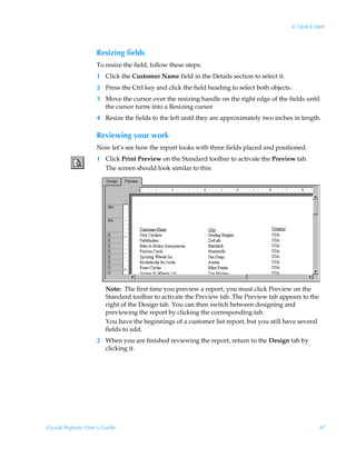 4: Quick Start



                    Resizing fields
                    To resize the field, follow these steps:
                    1 Click the Customer Name field in the Details section to select it.
                    2 Press the Ctrl key and click the field heading to select both objects.
                    3 Move the cursor over the resizing handle on the right edge of the fields until
                      the cursor turns into a Resizing cursor.
                    4 Resize the fields to the left until they are approximately two inches in length.

                    Reviewing your work
                    Now let’s see how the report looks with three fields placed and positioned.
                    1 Click Print Preview on the Standard toolbar to activate the Preview tab.
                      The screen should look similar to this:




                        Note: The first time you preview a report, you must click Preview on the
                        Standard toolbar to activate the Preview tab. The Preview tab appears to the
                        right of the Design tab. You can then switch between designing and
                        previewing the report by clicking the corresponding tab.
                        You have the beginnings of a customer list report, but you still have several
                        fields to add.
                    2 When you are finished reviewing the report, return to the Design tab by
                      clicking it.




Crystal Reports User’s Guide                                                                            47
 