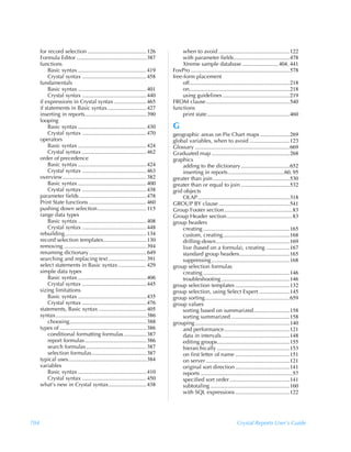 for record selection .......................................... 126                when to avoid ...................................................122
      Formula Editor .................................................. 387              with parameter fields........................................478
      functions                                                                          Xtreme sample database ..........................404, 441
          Basic syntax ................................................. 419        FoxPro .......................................................................578
          Crystal syntax .............................................. 458         free-form placement
      fundamentals                                                                       off........................................................................218
          Basic syntax ................................................. 401             on........................................................................218
          Crystal syntax .............................................. 440              using guidelines ................................................219
      if expressions in Crystal syntax ....................... 465                  FROM clause ............................................................540
      if statements in Basic syntax............................ 427                 functions
      inserting in reports............................................ 390               print state ...........................................................460
      looping
          Basic syntax ................................................. 430        G
          Crystal syntax .............................................. 470         geographic areas on Pie Chart maps .....................269
      operators                                                                     global variables, when to avoid .............................123
          Basic syntax ................................................. 424        Glossary ....................................................................669
          Crystal syntax .............................................. 462         Graduated map ........................................................268
      order of precedence                                                           graphics
          Basic syntax ................................................. 424             adding to the dictionary ...................................652
          Crystal syntax .............................................. 463              inserting in reports ........................................60, 95
      overview ............................................................ 382     greater than join .......................................................530
          Basic syntax ................................................. 400        greater than or equal to join ...................................532
          Crystal syntax .............................................. 438         grid objects
      parameter fields ................................................ 478              OLAP..................................................................318
      Print State functions ......................................... 460           GROUP BY clause ...................................................541
      pushing down selection................................... 115                 Group Footer section.................................................83
      range data types                                                              Group Header section ...............................................83
          Basic syntax ................................................. 408        group headers
          Crystal syntax .............................................. 448              creating ..............................................................165
      rebuilding .......................................................... 134          custom, creating................................................168
      record selection templates............................... 130                      drilling-down.....................................................169
      removing ........................................................... 394           live (based on a formula), creating .................167
      renaming dictionary ......................................... 649                  standard group headers....................................165
      searching and replacing text ........................... 391                       suppressing ........................................................168
      select statements in Basic syntax .................... 429                    group selection formulas
      simple data types                                                                  creating ..............................................................146
          Basic syntax ................................................. 406             troubleshooting .................................................146
          Crystal syntax .............................................. 445         group selection templates .......................................132
      sizing limitations                                                            group selection, using Select Expert ......................145
          Basic syntax ................................................. 435        group sorting.............................................................659
          Crystal syntax .............................................. 476         group values
      statements, Basic syntax .................................. 405                    sorting based on summarized..........................158
      syntax................................................................. 386        sorting summarized ..........................................158
          choosing....................................................... 388       grouping ....................................................................140
      types of .............................................................. 386        and performance...............................................121
          conditional formatting formulas ................ 387                           data in intervals.................................................148
          report formulas ............................................ 386               editing groups....................................................155
          search formulas ........................................... 387                hierarchically ....................................................153
          selection formulas ....................................... 387                 on first letter of name .......................................151
      typical uses........................................................ 384           on server ............................................................121
      variables                                                                          original sort direction .......................................141
          Basic syntax ................................................. 410             reports ..................................................................57
          Crystal syntax .............................................. 450              specified sort order ...........................................141
      what’s new in Crystal syntax........................... 438                        subtotaling .........................................................160
                                                                                         with SQL expressions .......................................122




704                                                                                                                           Crystal Reports User’s Guide
 