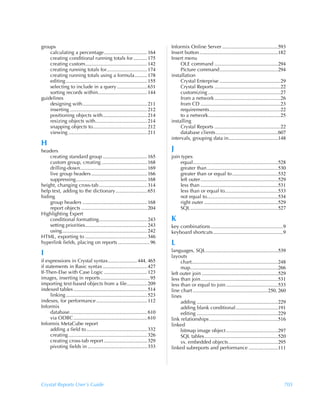 groups                                                                               Informix Online Server ............................................593
    calculating a percentage .................................. 164                  Insert button..............................................................182
    creating conditional running totals for ........... 175                          Insert menu
    creating custom................................................. 142                  OLE command ..................................................294
    creating running totals for................................ 174                       Picture command..............................................294
    creating running totals using a formula.......... 178                            installation
    editing ................................................................ 155          Crystal Enterprise ................................................29
    selecting to include in a query........................ 631                           Crystal Reports ....................................................22
    sorting records within....................................... 144                     customizing .........................................................27
guidelines                                                                                from a network ....................................................26
    designing with................................................... 211                 from CD ...............................................................23
    inserting ............................................................. 212           requirements........................................................22
    positioning objects with................................... 214                       to a network.........................................................25
    resizing objects with......................................... 214               installing
    snapping objects to........................................... 212                    Crystal Reports ....................................................22
    viewing .............................................................. 211            database clients .................................................607
                                                                                     intervals, grouping data in.......................................148
H
headers                                                                              J
    creating standard group ................................... 165                  join types
    custom group, creating .................................... 168                      equal...................................................................528
    drilling-down..................................................... 169               greater than........................................................530
    live group headers ............................................ 166                  greater than or equal to ....................................532
    suppressing........................................................ 168              left outer .............................................................529
height, changing cross-tab ...................................... 314                    less than .............................................................531
help text, adding to the dictionary......................... 651                         less than or equal to..........................................533
hiding                                                                                   not equal to........................................................534
    group headers ................................................... 168                right outer ..........................................................529
    report objects .................................................... 204              SQL .....................................................................527
Highlighting Expert
    conditional formatting...................................... 243                 K
    setting priorities................................................. 243          key combinations .........................................................9
    using................................................................... 242     keyboard shortcuts .......................................................9
HTML, exporting to ................................................. 346
hyperlink fields, placing on reports ......................... 96                    L
                                                                                     languages, SQL.........................................................539
I                                                                                    layouts
if expressions in Crystal syntax....................... 444, 465                          chart....................................................................248
if statements in Basic syntax ................................... 427                     map.....................................................................266
If-Then-Else with Case Logic .................................. 123                  left outer join ............................................................529
images, inserting in reports....................................... 95               less than join.............................................................531
importing text-based objects from a file................ 209                         less than or equal to join .........................................533
indexed tables .......................................................... 514        line chart ...........................................................250, 260
      linking ................................................................ 523   lines
indexes, for performance ........................................ 112                     adding ................................................................229
Informix                                                                                  adding blank conditional .................................191
      database............................................................. 610           editing ................................................................229
      via ODBC .......................................................... 610        link relationships ......................................................516
Informix MetaCube report                                                             linked
      adding a field to ................................................ 332              bitmap image object .........................................297
      creating .............................................................. 326         SQL tables..........................................................520
      creating cross-tab report .................................. 329                    vs. embedded objects.......................................295
      pivoting fields in ............................................... 333         linked subreports and performance .......................111




Crystal Reports User’s Guide                                                                                                                                        705
 