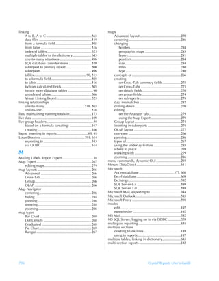 linking                                                                              maps
      A to B, A to C .................................................... 565            Advanced layout ...............................................270
      data files ............................................................ 519        centering ............................................................286
      from a formula field ......................................... 505                 changing
      from table .......................................................... 516              borders..........................................................284
      indexed tables................................................... 523                  geographic maps .........................................283
      multiple tables in the dictionary ..................... 645                            layers.............................................................281
      one-to-many situations .................................... 496                        position.........................................................284
      SQL database considerations .......................... 520                             size ................................................................284
      subreport to primary report ............................. 500                          titles...............................................................280
      subreports .......................................................... 496              type ...............................................................280
      tables............................................................ 90, 515         concepts of ........................................................266
      to a formula field .............................................. 505              creating
      to table............................................................... 516            on Cross-Tab summary fields.....................275
      to/from calculated fields .................................. 505                       on Cross-Tabs ..............................................275
      two or more database tables ............................. 90                           on details fields............................................270
      unindexed tables .............................................. 506                    on group fields.............................................274
      Visual Linking Expert ....................................... 523                      on subreports ...............................................278
linking relationships                                                                    data mismatches ...............................................282
      one-to-many.............................................. 516, 565                 drilling-down.....................................................270
      one-to-one......................................................... 516            editing
lists, maintaining running totals in......................... 173                            on the Analyzer tab.....................................279
live data .................................................................... 109           using the Map Expert ..................................279
live group headers ..................................................... 59              Group layout .....................................................274
      based on a formula (creating) ......................... 167                        inserting in subreports ......................................278
      creating .............................................................. 166        OLAP layout ......................................................277
logos, inserting in reports.................................... 60, 95                   overview ............................................................266
Lotus Domino .................................................. 591, 614                 panning ..............................................................286
      exporting to ....................................................... 343           types of...............................................................267
      via ODBC .......................................................... 614            using the underlay feature ...............................285
                                                                                         where to place ..................................................269
M                                                                                        working with .....................................................279
Mailing Labels Report Expert.................................... 38                      zooming .............................................................286
Map Expert ............................................................... 267       menu commands, dynamic OLE ............................293
    editing maps...................................................... 279           Merant DataDirect ...................................................611
map layouts .............................................................. 266       Microsoft
    Advanced .......................................................... 266              Access database ........................................577, 608
    Cross-Tab........................................................... 266             Excel database...................................................609
    Group................................................................. 266           Exchange............................................................582
    OLAP ................................................................. 266           SQL Server 6.x ..................................................589
Map Navigator                                                                            SQL Server 7.0 ..................................................589
    centering............................................................ 286        Microsoft Mail, exporting to ...................................344
    hiding................................................................. 288      Microsoft Outlook....................................................585
    panning.............................................................. 286        Microsoft Proxy ........................................................598
    showing ............................................................. 288        modes
    zooming............................................................. 286             edit......................................................................192
map types                                                                                move/resize .......................................................192
    Bar Chart ........................................................... 269        MS Mail.....................................................................582
    Dot Density ....................................................... 268          MS SQL Server, logging on to via ODBC ................559
    Graduated ......................................................... 268          multi-pass reporting .................................................658
    Pie Chart ............................................................ 269       multiple sections
    Ranged............................................................... 267            deleting blank lines ..........................................189
                                                                                         using in reports..................................................187
                                                                                     multiple tables, linking in dictionary .....................645
                                                                                     multi-section reports................................................182




706                                                                                                                           Crystal Reports User’s Guide
 