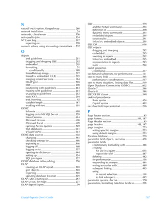 N                                                                                  OLE ............................................................................579
                                                                                       and the Picture command................................294
natural break option, Ranged map ........................ 268                          definition of .......................................................290
network installation ................................................... 24            dynamic menu commands ..............................293
networks, client/server ............................................ 536               embedded objects.............................................295
not equal to join....................................................... 534           functionality.......................................................291
NT Event Log ............................................................ 597          linked vs. embedded objects ...........................295
    reporting on....................................................... 570        OLE DB .....................................................................616
numeric values, using accounting conventions .....232                              OLE objects
                                                                                       dragging and dropping .....................................292
O                                                                                      embedded ..........................................................295
objects                                                                                inserting in reports ............................................292
    and guidelines................................................... 211              linked vs. embedded ........................................295
    dragging and dropping OLE ............................ 292                         representation in reports ..................................293
    embedded.......................................................... 295             static ...................................................................294
    formatting ............................................................ 51     on/off properties
        conditionally................................................ 188              conditional.........................................................237
    linked bitmap image......................................... 297               on-demand subreports, for performance ...............111
    linked vs. embedded (OLE) ............................. 295                    one-to-many links ....................................................565
    merging related sections .................................. 184                    performance considerations ............................517
    OLAP grid.......................................................... 318        one-to-many situations, linking data files..............519
    OLE..................................................................... 290   Open Database Connectivity (ODBC)...................602
    positioning with guidelines ............................. 214                  Oracle 7 ....................................................................588
    resizing with guidelines ................................... 214               Oracle 8 ....................................................................588
    snapping to guidelines ..................................... 212               ORDER BY clause ....................................................540
    static OLE........................................................... 294      order of precedence
    text, inserting....................................................... 92          Basic syntax .......................................................424
    variable length .................................................. 187             Crystal syntax ....................................................463
    working with text .............................................. 191           overflow field representation ..................................216
ODBC
    Informix ............................................................. 610     P
    logging on to MS SQL Server .......................... 559
                                                                                   Page Footer section....................................................83
    Lotus Domino ................................................... 614
                                                                                   page footers.......................................................101, 187
    Microsoft Access............................................... 608
                                                                                   Page Header section ..................................................83
    Microsoft Excel ................................................. 609
                                                                                   page headers.....................................................101, 187
    opening Access queries ................................... 549
                                                                                   page margins.............................................................223
    SQL databases................................................... 611
                                                                                       setting specific margins ....................................223
    Visual FoxPro .................................................... 613
                                                                                       using default margins........................................223
ODBC data sources ................................................. 602
                                                                                   Paradox database .....................................................579
    changing ............................................................ 561
                                                                                   parameter field objects, overview ..........................478
    checking settings for......................................... 556
                                                                                   parameter fields
    exporting to ....................................................... 346
                                                                                       conditionally formatting with ..........................486
    logging off.......................................................... 560
                                                                                       creating
    logging on to ..................................................... 557
                                                                                           for use in a query.........................................635
    opening for dictionary...................................... 644
                                                                                           report title with ............................................487
    setting up ........................................................... 554
                                                                                       deleting ..............................................................482
    SQL join types................................................... 527
                                                                                       for performance.................................................118
ODBC database tables,adding ............................... 558
                                                                                       responding to prompts......................................484
OLAP
                                                                                       setting sort order with.......................................489
    creating an OLAP report .................................. 318
                                                                                       subreport linking ...............................................495
    grid objects........................................................ 318
                                                                                       using
    reporting ............................................................ 318
                                                                                           in record selection.......................................118
    updating database location ............................. 325
                                                                                           to link subreports .........................................495
OLAP cube, charting on.......................................... 257
                                                                                   parameter queries, Access.......................................550
OLAP layout, for maps ............................................ 277
                                                                                   parameters, formatting date/time fields in .............228
OLAP Report Expert................................................... 39



Crystal Reports User’s Guide                                                                                                                                        707
 