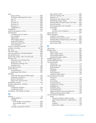 pass                                                                                      data analysis with .............................................623
    group sorting ..................................................... 659               decision making with .......................................623
    multi-pass reporting flow charts ..................... 660                            definition of .......................................................622
    pass #1............................................................... 658            finding out more about a link..........................626
    pass #2............................................................... 659            identifying unique values.................................627
    pre-pass #1 ........................................................ 658              linking tables and specifying a join type........625
    pre-pass #2 ........................................................ 659              previewing data ................................................624
    pre-pass #3 ........................................................ 659              selecting groups to be included ......................631
    Top/bottom N ................................................... 659                  specifying
PeopleSoft................................................................. 615              a table ...........................................................624
perform grouping on server .................................... 121                          records to be included in ...........................633
performance                                                                           query data sets..........................................................623
    considerations for reports ................................ 521                   Query Designer
    key strategies..................................................... 106               creating a new query........................................623
    optimizing ......................................................... 105              finding out more about a link..........................626
    table linking choices ........................................ 113                    linking tables and specifying a join type........625
    using table indexes........................................... 112                    previewing data ................................................624
    with record selection ....................................... 115                     specifying a table ..............................................624
    with subreports ................................................. 111
Picture command and OLE .................................... 294                      R
pictures, inserting ................................................ 60, 95           radar chart.................................................................251
pie chart.................................................................... 250     Ranged map..............................................................267
Pie Chart map .......................................................... 269              equal count........................................................267
placing multi-line, text-based objects ................... 208                            equal ranges option ..........................................267
pre-printed forms ..................................................... 203               natural break option .........................................268
preset date ranges, select records with.................. 132                             standard deviation option ................................268
Preview Tab................................................................ 85        RDBMS applications................................................510
    differences from Design Tab ............................. 87                      record reading process ............................................658
    group tree view................................................... 86             record selection
    similarities to Design Tab .................................. 87                      enhancing ..........................................................115
    standard view...................................................... 86                performance tips ...............................................116
print state functions ................................................. 460               pushing down....................................................115
printer drivers........................................................... 225            setting up ...........................................................126
    inconsistencies.................................................. 225                 templates............................................................132
    updating printer drivers ................................... 225                      using formulas ...................................................128
printing                                                                                  using the Select Expert .....................................127
    cross-tabs that span multiple pages................ 316                           record selection formulas
    landscape orientation....................................... 224                      advanced ...........................................................117
    portrait orientation ........................................... 224                  creating ..............................................................146
    report area characteristics ................................. 72                      fine-tuning .........................................................135
procedures, stored ................................................... 114                for performance ................................................115
product registration, methods .................................... 8                      strategies for writing .........................................117
properties                                                                                templates for......................................................130
    conditional attribute......................................... 238                    troubleshooting .................................................134
    conditional on/off ............................................. 237                  unwanted spaces ..............................................136
prototypes, developing on paper ............................. 73                          uppercase/lowercase inconsistencies.............136
                                                                                          working with parameter fields.........................478
Q                                                                                     record selection templates
queries ........................................................................ 78       using
    adding fields to ................................................. 626                    character strings to select records..............130
    creating                                                                                  date/number/character combinations .......132
       from another Crystal Query ....................... 634                                 dates..............................................................131
       from another query ..................................... 634                           numbers........................................................130
       new ............................................................... 623                preset date ranges........................................132
    creating a parameter field for .......................... 635




708                                                                                                                           Crystal Reports User’s Guide
 
