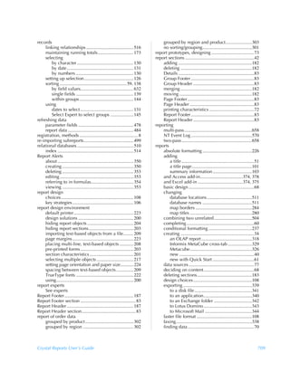 records                                                                                 grouped by region and product.......................303
     linking relationships ......................................... 516                no sorting/grouping...........................................301
     maintaining running totals............................... 173                  report prototypes, designing .....................................73
     selecting                                                                      report sections ............................................................42
         by character ................................................. 130             adding ................................................................182
         by date.......................................................... 131          deleting ..............................................................182
         by numbers .................................................. 130              Details ..................................................................83
     setting up selection........................................... 126                Group Footer .......................................................83
     sorting .......................................................... 59, 138         Group Header .....................................................83
         by field values.............................................. 632              merging ..............................................................182
         single fields .................................................. 139           moving ...............................................................182
         within groups ............................................... 144              Page Footer ..........................................................83
     using                                                                              Page Header ........................................................83
         dates to select .............................................. 131             printing characteristics .......................................72
         Select Expert to select groups .................... 145                        Report Footer .......................................................83
refreshing data                                                                         Report Header .....................................................83
     parameter fields ................................................ 478          reporting
     report data ......................................................... 484          multi-pass...........................................................658
registration, methods ................................................... 8             NT Event Log .....................................................570
re-importing subreports........................................... 499                  two-pass .............................................................658
relational databases ................................................. 510          reports
     index .................................................................. 514       absolute formatting ...........................................226
Report Alerts                                                                           adding
     about .................................................................. 350           a title ...............................................................51
     creating .............................................................. 350            a title page ....................................................101
     deleting .............................................................. 353            summary information ..................................103
     editing ................................................................ 353       and Access add-in.....................................374, 378
     referring to in formulas..................................... 354                  and Excel add-in .......................................374, 375
     viewing .............................................................. 353         basic design .........................................................68
report design                                                                           changing
     choices............................................................... 108             database locations .......................................511
     key strategies ..................................................... 106               database names ...........................................511
report design environment                                                                   map borders .................................................284
     default printer.................................................... 223                map titles ......................................................280
     design solutions ................................................ 200              combining two unrelated.................................504
     hiding report objects ........................................ 204                 completing ...........................................................60
     hiding report sections....................................... 203                  conditional formatting ......................................237
     importing text-based objects from a file......... 209                              creating ................................................................34
     page margins ..................................................... 223                 an OLAP report ............................................318
     placing multi-line, text-based objects ............ 208                                Informix MetaCube cross-tab .....................329
     pre-printed forms .............................................. 203                   Metacube......................................................326
     section characteristics ...................................... 201                     new .................................................................40
     selecting multiple objects ................................ 217                        new with Quick Start ....................................61
     setting page orientation and paper size............224                             data sources .........................................................77
     spacing between text-based objects ............... 209                             deciding on content............................................68
     TrueType fonts .................................................. 222              deleting sections................................................183
     using................................................................... 200       design choices...................................................108
report experts                                                                          exporting ............................................................339
     See experts                                                                            to a disk file ..................................................341
Report Footer............................................................ 187               to an application..........................................340
Report Footer section ................................................ 83                   to an Exchange folder .................................342
Report Header .......................................................... 187                to Lotus Domino ..........................................343
Report Header section...............................................83                      to Microsoft Mail .........................................344
report of order data                                                                    faster file format ................................................108
     grouped by product.......................................... 302                   faxing..................................................................338
     grouped by region ............................................ 302                 finding data..........................................................70



Crystal Reports User’s Guide                                                                                                                                       709
 