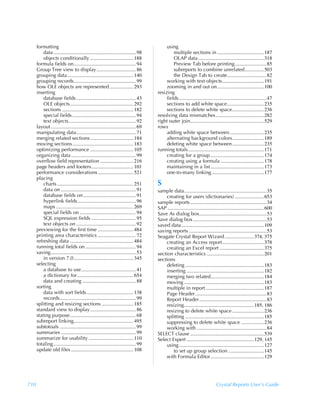 formatting                                                                           using
          data ................................................................. 98            multiple sections in .....................................187
          objects conditionally .................................. 188                         OLAP data ....................................................318
      formula fields on................................................. 94                    Preview Tab before printing.........................85
      Group Tree view to display............................... 86                             subreports to combine unrelated...............503
      grouping data .................................................... 140                   the Design Tab to create...............................82
      grouping records................................................. 99                 working with text objects.................................191
      how OLE objects are represented................... 293                               zooming in and out on.....................................100
      inserting                                                                       resizing
          database fields ............................................... 43               fields .....................................................................47
          OLE objects.................................................. 292                sections to add white space.............................235
          sections ........................................................ 182            sections to delete white space.........................236
          special fields .................................................. 94        resolving data mismatches ......................................282
          text objects..................................................... 92        right outer join..........................................................529
      layout ................................................................... 69   rows
      manipulating data............................................... 71                  adding white space between ...........................235
      merging related sections .................................. 184                      alternating background colors.........................189
      moving sections................................................ 183                  deleting white space between.........................235
      optimizing performance .................................. 105                   running totals............................................................171
      organizing data ................................................... 99               creating for a group ..........................................174
      overflow field representation .......................... 216                         creating using a formula ..................................178
      page headers and footers................................. 101                        maintaining in a list ..........................................173
      performance considerations ............................ 521                          one-to-many linking .........................................177
      placing
          charts ............................................................ 251     S
          data on ........................................................... 91      sample data.................................................................35
          database fields on ......................................... 91                  creating for users (dictionaries) .......................653
          hyperlink fields.............................................. 96           sample reports ............................................................34
          maps ............................................................. 269      SAP ............................................................................600
          special fields on ............................................ 94           Save As dialog box.....................................................53
          SQL expression fields ................................... 95                Save dialog box ..........................................................53
          text objects on ............................................... 92          saved data .................................................................109
      previewing for the first time ............................ 484                  saving reports .............................................................53
      printing area characteristics .............................. 72                 Seagate Crystal Report Wizard .......................374, 375
      refreshing data .................................................. 484               creating an Access report.................................378
      running total fields on ........................................ 94                  creating an Excel report ...................................375
      saving................................................................... 53    section characteristics .............................................201
          in version 7.0............................................... 345           sections
      selecting                                                                            deleting ..............................................................183
          a database to use........................................... 41                  inserting .............................................................182
          a dictionary for ............................................ 654                merging two related..........................................184
          data and creating .......................................... 88                  moving ...............................................................183
      sorting                                                                              multiple in report ..............................................187
          data with sort fields..................................... 138                   Page Header ........................................................83
          records............................................................ 99           Report Header .....................................................83
      splitting and resizing sections ......................... 185                        resizing.......................................................185, 186
      standard view to display .................................... 86                     resizing to delete white space .........................236
      stating purpose.................................................... 68               splitting ..............................................................185
      subreport linking............................................... 495                 suppressing to delete white space ..................236
      subtotoals ............................................................ 99           working with .......................................................84
      summaries ........................................................... 99        SELECT clause ..........................................................539
      summarize for usability ................................... 110                 Select Expert .....................................................129, 145
      totaling................................................................. 99         using ...................................................................127
      update old files ................................................. 108                   to set up group selection ............................145
                                                                                           with Formula Editor ..........................................129




710                                                                                                                             Crystal Reports User’s Guide
 