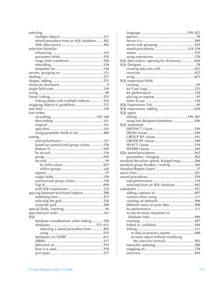 selecting                                                                                   language.....................................................539, 622
     multiple objects ................................................ 217                  queries..................................................................78
     stored procedure from an SQL database........ 562                                      Server 6.x ...........................................................589
     XML data source ............................................... 362                    server-side grouping .........................................543
selection formulas                                                                          stored procedures......................................114, 538
     enhancing .......................................................... 115               syntax .................................................................535
     parameter fields ................................................ 478                  using expressions ..............................................120
     range limit conditions ...................................... 520                  SQL data source, opening for dictionary...............644
     rebuilding .......................................................... 134          SQL Designer..............................................................78
     templates for...................................................... 130                creating data sets with ......................................623
servers, grouping on ................................................ 121                   overview ............................................................622
shading...................................................................... 227           using ...................................................................623
shapes, adding.......................................................... 231            SQL expression fields
shortcuts, keyboard...................................................... 9                 creating ................................................................95
single field sorts........................................................ 139              for Case Logic....................................................123
sizing ........................................................................... 98       for performance.................................................120
Smart Linking............................................................ 523               placing on reports ...............................................95
     linking tables with multiple indexes............... 524                                when to use .......................................................120
snapping objects to guidelines ............................... 212                      SQL Expressions Tab..................................................95
sort field .................................................................... 138     SQL expressions, adding .........................................628
sort orders                                                                             SQL query
     ascending................................................... 139, 140                  editing ........................................................539, 567
     descending ........................................................ 141                using one designed elsewhere.........................636
     original............................................................... 141        SQL statements
     specified............................................................. 141             DISTINCT clause...............................................539
     using parameter fields to set ............................ 489                         FROM clause .....................................................540
sorting                                                                                     GROUP BY clause ............................................541
     and performance............................................... 121                     ORDER BY clause.............................................540
     based on summarized group values ............... 158                                   SELECT clause ...................................................539
     Bottom N ........................................................... 659               WHERE clause...................................................540
     by record ........................................................... 138          SQL stored procedures ............................................562
     group .................................................................. 659           parameters, changing .......................................562
     records ................................................................. 59       standard deviation option, Ranged map................268
         by field values.............................................. 632              standard group headers, creating ...........................165
         within groups ............................................... 144              Standard Report Expert ..............................................37
     reports .................................................................. 57      stock chart.................................................................251
     single fields........................................................ 139          stored procedures.....................................................538
     summarized group values................................ 158                            and performance ...............................................114
     Top N ................................................................. 659            selecting from an SQL database ......................562
     with SQL expressions ....................................... 122                   subreports..................................................................521
spacing between text-based objects ...................... 209                               adding captions to ............................................507
     indenting lines................................................... 215                 caution when using ..........................................111
     selecting the grid............................................... 210                  creating on-demand..........................................506
     using the grid..................................................... 209                different views of same data ............................508
special fields, inserting .............................................. 94                 for performance.................................................111
specified sort order .................................................. 141                 in one-to-many situations vs.
SQL                                                                                           database links ..................................................496
     database considerations when linking .............520                                  inserting..............................................................497
     databases ................................................... 521, 611                 linked vs. unlinked............................................494
         selecting a stored procedure from ............. 562                                linking ................................................................111
         using ............................................................. 535                to data in primary reports ...........................500
     databases via ODBC ........................................ 611                            to main report without modifying
     DBMS................................................................. 537                    the selection formula ................................502
     definition of ....................................................... 535              manually updating ............................................500
     how it is used .................................................... 539                mapping on........................................................278
     join types ........................................................... 527             overview ............................................................494



Crystal Reports User’s Guide                                                                                                                                          711
 