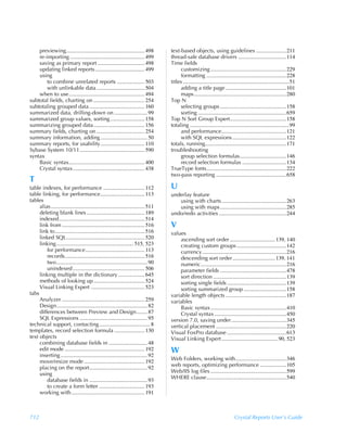 previewing......................................................... 498           text-based objects, using guidelines ......................211
    re-importing ...................................................... 499           thread-safe database drivers ...................................114
    saving as primary report .................................. 498                   Time fields
    updating linked reports.................................... 499                         customizing .......................................................229
    using                                                                                   formatting ..........................................................228
        to combine unrelated reports .................... 503                         titles .............................................................................51
        with unlinkable data ................................... 504                        adding a title page ............................................101
    when to use....................................................... 494                  maps ...................................................................280
subtotal fields, charting on ..................................... 254                Top N
subtotaling grouped data ........................................ 160                       selecting groups ................................................158
summarized data, drilling-down on ........................ 99                               sorting ................................................................659
summarized group values, sorting ......................... 158                        Top N Sort Group Expert.........................................158
summarizing grouped data ..................................... 156                    totaling ........................................................................99
summary fields, charting on ................................... 254                         and performance...............................................121
summary information, adding .................................. 50                           with SQL expressions .......................................122
summary reports, for usability................................ 110                    totals, running...........................................................171
Sybase System 10/11............................................... 590                troubleshooting
syntax                                                                                      group selection formulas..................................146
    Basic syntax....................................................... 400                 record selection formulas ................................134
    Crystal syntax .................................................... 438           TrueType fonts..........................................................222
                                                                                      two-pass reporting ...................................................658
T
table indexes, for performance .............................. 112                     U
table linking, for performance................................ 113                    underlay feature
tables                                                                                   using with charts ...............................................263
     alias .................................................................... 511      using with maps ................................................285
     deleting blank lines .......................................... 189              undo/redo activities .................................................244
     indexed .............................................................. 514
     link from ............................................................ 516       V
     link to................................................................. 516     values
     linked SQL......................................................... 520               ascending sort order .................................139, 140
     linking ........................................................ 515, 523             creating custom groups ....................................142
         for performance........................................... 113                    currency .............................................................216
         records.......................................................... 516             descending sort order ...............................139, 141
         two.................................................................. 90          numeric..............................................................216
         unindexed .................................................... 506                parameter fields ................................................478
     linking multiple in the dictionary ................... 645                            sort direction .....................................................139
     methods of looking up ..................................... 524                       sorting single fields ...........................................139
     Visual Linking Expert ....................................... 523                     sorting summarized group ...............................158
tabs                                                                                  variable length objects ............................................187
     Analyzer ............................................................ 259        variables
     Design.................................................................. 82           Basic syntax .......................................................410
     differences between Preview and Design........ 87                                     Crystal syntax ....................................................450
     SQL Expressions ................................................. 95             version 7.0, saving under........................................345
technical support, contacting..................................... 8                  vertical placement ...................................................220
templates, record selection formula ...................... 130                        Visual FoxPro database ...........................................613
text objects                                                                          Visual Linking Expert .........................................90, 523
     combining database fields in ............................ 48
     edit mode .......................................................... 192         W
     inserting ............................................................... 92
                                                                                      Web Folders, working with.....................................346
     move/resize mode ............................................ 192
                                                                                      web reports, optimizing performance ...................105
     placing on the report.......................................... 92
     using                                                                            Web/IIS log files .......................................................599
         database fields in .......................................... 93             WHERE clause..........................................................540
         to create a form letter ................................. 193
     working with ..................................................... 191



712                                                                                                                               Crystal Reports User’s Guide
 