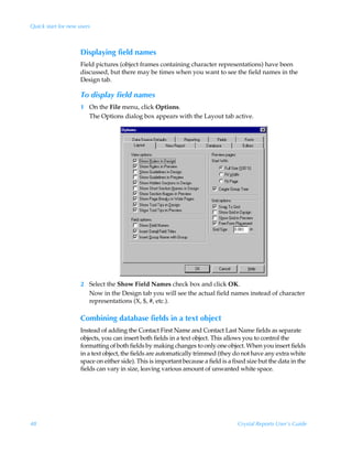 Quick start for new users



                     Displaying field names
                     Field pictures (object frames containing character representations) have been
                     discussed, but there may be times when you want to see the field names in the
                     Design tab.

                     To display field names
                     1 On the File menu, click Options.
                       The Options dialog box appears with the Layout tab active.




                     2 Select the Show Field Names check box and click OK.
                       Now in the Design tab you will see the actual field names instead of character
                       representations (X, $, #, etc.).

                     Combining database fields in a text object
                     Instead of adding the Contact First Name and Contact Last Name fields as separate
                     objects, you can insert both fields in a text object. This allows you to control the
                     formatting of both fields by making changes to only one object. When you insert fields
                     in a text object, the fields are automatically trimmed (they do not have any extra white
                     space on either side). This is important because a field is a fixed size but the data in the
                     fields can vary in size, leaving various amount of unwanted white space.




48                                                                                   Crystal Reports User’s Guide
 