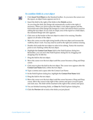 4: Quick Start



                    To combine fields in a text object
                    1 Click Insert Text Object on the Standard toolbar. As you move the cursor over
                      the report, an object frame appears next to it.
                    2 Insert the field to the right of the fields in the Details section.
                      As you drag the field, the Design tab automatically scrolls to the right, if
                      necessary. When you click to place the object, a text object appears and the
                      horizontal ruler of the Design tab changes to a ruler/tab selector that is used for
                      editing the text object. If you click an empty area of the report or a field object,
                      the standard Design tab ruler appears.
                    3 Click once on the border of the text object to select it for resizing. Handles
                      appear on all sides of the object.
                    4 Move the cursor over the right sizing handle of the text object and increase the
                      width by about 1 inch. You may need to scroll to the right and continue resizing.
                    5 Double-click inside the text object to select it for editing. Notice the insertion
                      point is now flashing within the text object.
                    6 Highlight the Contact Last Name field in the Field Explorer dialog box.
                      Remember, you can move the Field Explorer dialog box by dragging and
                      dropping it by its title bar.
                    7 Drag the field to the text object.
                    8 Move the cursor over the text object until the cursor becomes a Drag and Drop
                      cursor.
                    9 Click once to place the field in the text object. The cursor now appears after the
                      Contact Last Name field, within the text object.
                    10 Type a comma and a space after the Contact Last Name.
                    11 In the Field Explorer dialog box, highlight the Contact First Name field.
                    12 Drag the field to the text object.
                    13 Move the cursor over the text object until the cursor becomes a Drag and Drop
                       cursor. Move the cursor to the right of the comma and space you just typed,
                       and click once. The field will be inserted to the right of the comma and space.
                    14 You are finished inserting fields, so Close the Field Explorer dialog box.
                    15 Click the Preview tab to look at the fields you just placed.




Crystal Reports User’s Guide                                                                            49
 