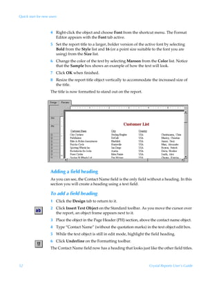 Quick start for new users



                     4 Right-click the object and choose Font from the shortcut menu. The Format
                       Editor appears with the Font tab active.
                     5 Set the report title to a larger, bolder version of the active font by selecting
                       Bold from the Style list and 16 (or a point size suitable to the font you are
                       using) from the Size list.
                     6 Change the color of the text by selecting Maroon from the Color list. Notice
                       that the Sample box shows an example of how the text will look.
                     7 Click OK when finished.
                     8 Resize the report title object vertically to accommodate the increased size of
                       the title.
                     The title is now formatted to stand out on the report.




                     Adding a field heading
                     As you can see, the Contact Name field is the only field without a heading. In this
                     section you will create a heading using a text field.

                     To add a field heading
                     1 Click the Design tab to return to it.
                     2 Click Insert Text Object on the Standard toolbar. As you move the cursor over
                       the report, an object frame appears next to it.
                     3 Place the object in the Page Header (PH) section, above the contact name object.
                     4 Type “Contact Name” (without the quotation marks) in the text object edit box.
                     5 While the text object is still in edit mode, highlight the field heading.
                     6 Click Underline on the Formatting toolbar.
                     The Contact Name field now has a heading that looks just like the other field titles.



52                                                                               Crystal Reports User’s Guide
 