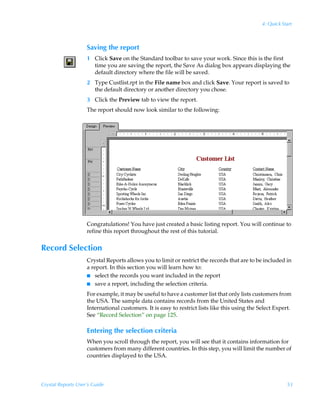 4: Quick Start



                    Saving the report
                    1 Click Save on the Standard toolbar to save your work. Since this is the first
                      time you are saving the report, the Save As dialog box appears displaying the
                      default directory where the file will be saved.
                    2 Type Custlist.rpt in the File name box and click Save. Your report is saved to
                      the default directory or another directory you chose.
                    3 Click the Preview tab to view the report.
                    The report should now look similar to the following:




                    Congratulations! You have just created a basic listing report. You will continue to
                    refine this report throughout the rest of this tutorial.


Record Selection
                    Crystal Reports allows you to limit or restrict the records that are to be included in
                    a report. In this section you will learn how to:
                    I select the records you want included in the report
                    I save a report, including the selection criteria.

                    For example, it may be useful to have a customer list that only lists customers from
                    the USA. The sample data contains records from the United States and
                    International customers. It is easy to restrict lists like this using the Select Expert.
                    See “Record Selection” on page 125.

                    Entering the selection criteria
                    When you scroll through the report, you will see that it contains information for
                    customers from many different countries. In this step, you will limit the number of
                    countries displayed to the USA.




Crystal Reports User’s Guide                                                                              53
 