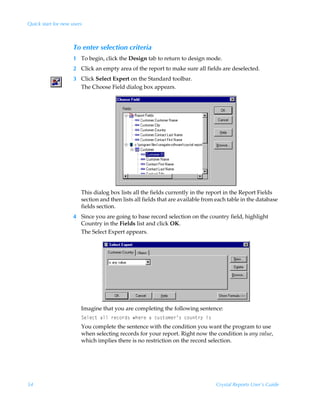 Quick start for new users



                     To enter selection criteria
                     1 To begin, click the Design tab to return to design mode.
                     2 Click an empty area of the report to make sure all fields are deselected.
                     3 Click Select Expert on the Standard toolbar.
                       The Choose Field dialog box appears.




                        This dialog box lists all the fields currently in the report in the Report Fields
                        section and then lists all fields that are available from each table in the database
                        fields section.
                     4 Since you are going to base record selection on the country field, highlight
                       Country in the Fields list and click OK.
                       The Select Expert appears.




                        Imagine that you are completing the following sentence:
                        Tryrp‡ÃhyyÃ…rp‚…q†Ãur…rÃhÃpˆ†‡‚€r…·†Ãp‚ˆ‡…’Ãv†
                        You complete the sentence with the condition you want the program to use
                        when selecting records for your report. Right now the condition is any value,
                        which implies there is no restriction on the record selection.




54                                                                               Crystal Reports User’s Guide
 