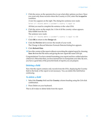 4: Quick Start



                    5 Click the arrow on the operators box to see what other options you have. Since
                      you want only those records where the Country is USA, select the is equal to
                      condition.
                      A new box appears on the right. The dialog box sentence now reads:
                        Tryrp‡ÃhyyÃ…rp‚…q†Ãur…rÃhÃpˆ†‡‚€r…·†Ãp‚ˆ‡…’Ãv†Ãr„ˆhyÃ‡‚
                        All that you need to complete the sentence is the value USA.
                    6 Click the arrow on the empty list. A list of all the country values appears.
                      Select USA from the list.
                      The sentence now reads:
                        Tryrp‡ÃhyyÃ…rp‚…q†Ãur…rÃhÃpˆ†‡‚€r…·†Ãp‚ˆ‡…’Ãv†Ãr„ˆhyÃ‡‚ÃVT6
                    7 Click OK to return to the Design tab.
                    8 Click the Preview tab to review the results of your work.
                      The Change in Record Selection Formula Detected dialog box appears.
                    9 Click Refresh Data.
                    10 Save this version of the report without overwriting the original report by choosing
                       Save As from the File menu and giving the new report the name USA.rpt.
                    Congratulations! You have started formatting your report and have added selection
                    criteria to it. More than that, you have learned how to manipulate your data. By now,
                    you have a good idea of the powerful kinds of reports you can prepare.

                    Deleting a field
                    Now that the report contains only records from the USA, displaying the Country
                    field in the body of the report is not necessary. You can delete this field before
                    continuing.

                    To delete a field
                    1 Select the Country field and the Country column heading using the Ctrl-click
                      combination.
                    2 Press Delete on your keyboard.
                    That is all it takes to delete fields from the report.




Crystal Reports User’s Guide                                                                            55
 