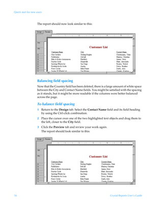 Quick start for new users



                     The report should now look similar to this:




                     Balancing field spacing
                     Now that the Country field has been deleted, there is a large amount of white space
                     between the City and Contact Name fields. You might be satisfied with the spacing
                     as it stands, but it might be more readable if the columns were better balanced
                     across the page.

                     To balance field spacing
                     1 Return to the Design tab. Select the Contact Name field and its field heading
                       by using the Ctrl-click combination.
                     2 Place the cursor over one of the two highlighted text objects and drag them to
                       the left, closer to the City field.
                     3 Click the Preview tab and review your work again.
                       The report should look similar to this:




56                                                                             Crystal Reports User’s Guide
 