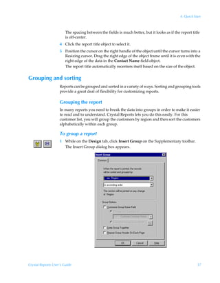 4: Quick Start



                        The spacing between the fields is much better, but it looks as if the report title
                        is off-center.
                    4 Click the report title object to select it.
                    5 Position the cursor on the right handle of the object until the cursor turns into a
                      Resizing cursor. Drag the right edge of the object frame until it is even with the
                      right edge of the data in the Contact Name field object.
                      The report title automatically recenters itself based on the size of the object.


Grouping and sorting
                    Reports can be grouped and sorted in a variety of ways. Sorting and grouping tools
                    provide a great deal of flexibility for customizing reports.

                    Grouping the report
                    In many reports you need to break the data into groups in order to make it easier
                    to read and to understand. Crystal Reports lets you do this easily. For this
                    customer list, you will group the customers by region and then sort the customers
                    alphabetically within each group.

                    To group a report
                    1 While on the Design tab, click Insert Group on the Supplementary toolbar.
                      The Insert Group dialog box appears.




Crystal Reports User’s Guide                                                                             57
 