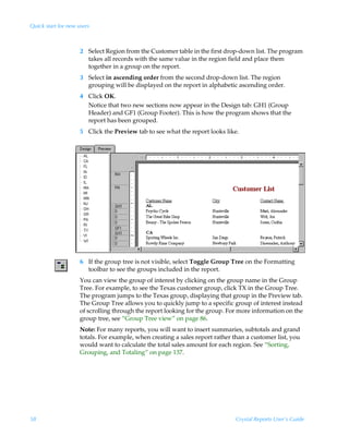 Quick start for new users



                     2 Select Region from the Customer table in the first drop-down list. The program
                       takes all records with the same value in the region field and place them
                       together in a group on the report.
                     3 Select in ascending order from the second drop-down list. The region
                       grouping will be displayed on the report in alphabetic ascending order.
                     4 Click OK.
                       Notice that two new sections now appear in the Design tab: GH1 (Group
                       Header) and GF1 (Group Footer). This is how the program shows that the
                       report has been grouped.
                     5 Click the Preview tab to see what the report looks like.




                     6 If the group tree is not visible, select Toggle Group Tree on the Formatting
                       toolbar to see the groups included in the report.
                     You can view the group of interest by clicking on the group name in the Group
                     Tree. For example, to see the Texas customer group, click TX in the Group Tree.
                     The program jumps to the Texas group, displaying that group in the Preview tab.
                     The Group Tree allows you to quickly jump to a specific group of interest instead
                     of scrolling through the report looking for the group. For more information on the
                     group tree, see “Group Tree view” on page 86.
                     Note: For many reports, you will want to insert summaries, subtotals and grand
                     totals. For example, when creating a sales report rather than a customer list, you
                     would want to calculate the total sales amount for each region. See “Sorting,
                     Grouping, and Totaling” on page 137.




58                                                                             Crystal Reports User’s Guide
 
