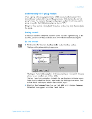 4: Quick Start



                    Understanding “live” group headers
                    When a group is inserted, a group name field is automatically inserted in the
                    Group Header section of the report. The group name field displays the current
                    group’s name. For example, if you group by region, and preview the report, the
                    group header for the CA (California) group shows “CA.”
                    The group field name is automatically formatted to stand out from the records in
                    the group.

                    Sorting records
                    In a typical customer list report, customer names are listed alphabetically. In this
                    example, you will sort the customer names alphabetically within each region.

                    To sort records
                    1 While on the Preview tab, click Sort Order on the Standard toolbar.
                      The Record Sort Order dialog box appears.




                        The Report Fields list box displays all fields currently on your report. You can
                        choose to sort based on any of these fields.
                        The Sort Fields list box displays the fields that are already sorted in the report.
                        Since the region field has already been sorted, the sorting you are about to do
                        will be within each region, and not for the entire report.
                    2 Highlight the Customer Name field and click Add. Notice that the Customer
                      Name field now appears in the Sort Fields list box.




Crystal Reports User’s Guide                                                                             59
 
