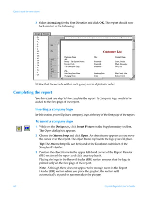 Quick start for new users



                     3 Select Ascending for the Sort Direction and click OK. The report should now
                       look similar to the following:




                     Notice that the records within each group are in alphabetic order.


Completing the report
                     You have just one step left to complete the report. A company logo needs to be
                     added to the first page of the report.

                     Inserting a company logo
                     In this section, you will place a company logo at the top of the first page of the report.

                     To insert a company logo
                     1 While on the Design tab, click Insert Picture on the Supplementary toolbar.
                       The Open dialog box appears.
                     2 Choose the Xtreme.bmp and click Open. An object frame appears as you move
                       the cursor over the report. The object frame represents the logo you will place.
                        Tip: The Xtreme.bmp file can be found in the Databases subfolder of the
                        SamplesEn folder.
                     3 Position the object frame in the upper left-hand corner of the Report Header
                       (RH) section of the report and click once to place it.
                       Placing the logo in the Report Header (RH) section ensures that the logo is
                       printed only on the first page of the report.
                        Note: Although there does not appear to be enough room in the Report
                        Header (RH) section when you place the graphic, the section will
                        automatically expand to accommodate the picture.



60                                                                                 Crystal Reports User’s Guide
 