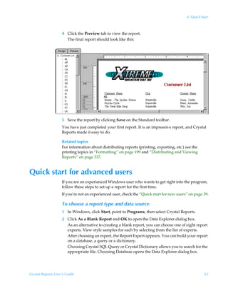 4: Quick Start



                    4 Click the Preview tab to view the report.
                      The final report should look like this:




                    5 Save the report by clicking Save on the Standard toolbar.
                    You have just completed your first report. It is an impressive report, and Crystal
                    Reports made it easy to do.

                    Related topics
                    For information about distributing reports (printing, exporting, etc.) see the
                    printing topics in “Formatting” on page 199 and “Distributing and Viewing
                    Reports” on page 337.


Quick start for advanced users
                    If you are an experienced Windows user who wants to get right into the program,
                    follow these steps to set up a report for the first time.
                    If you’re not an experienced user, check the “Quick start for new users” on page 39.

                    To choose a report type and data source
                    1 In Windows, click Start, point to Programs, then select Crystal Reports.
                    2 Click As a Blank Report and OK to open the Data Explorer dialog box.
                      As an alternative to creating a blank report, you can choose one of eight report
                      experts. View style samples for each by selecting from the list of experts.
                      After choosing an expert, the Report Expert appears. You can build your report
                      on a database, a query or a dictionary.
                      Choosing Crystal SQL Query or Crystal Dictionary allows you to search for the
                      appropriate file. Choosing Database opens the Data Explorer dialog box.




Crystal Reports User’s Guide                                                                          61
 