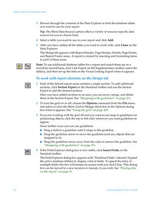 Quick start for advanced users



                    3 Browse through the contents of the Data Explorer to find the database tables
                      you want to use for your report.
                        Tip: The More Data Sources option offers a variety of resource-specific data
                        sources for you to choose from.
                    4 Select a table you want to use in your report and click Add.
                    5 After you have added all the tables you want to work with, click Close on the
                      Data Explorer.
                      The Design tab appears with Report Header, Page Header, Details, Page Footer,
                      and Report Footer areas. A report is created by inserting and formatting items
                      in each of these areas.
                    Note: To use additional database tables for a report and match them up on a
                    record-by-record basis, click Link Expert on the Supplementary toolbar, select the
                    table(s), and then set up the links in the Visual Linking Expert when it appears.

                    To work with report elements on the Design tab
                    1 Each of the default report areas contains a single section. To add additional
                      sections, click Section Expert on the Standard toolbar and use the Section
                      Expert to add the desired sections.
                      Once you have added sections to an area, you can move, merge, and delete
                      them in the Section Expert. See “Designing with guidelines” on page 211.
                    2 To turn the grid on or off, choose the Options command from the File menu
                      and select or clear the Show Grid in Design check box in the Options dialog
                      box when it appears. See “Using the grid” on page 209.
                    3 If you are working with the grid off and you want to use snap-to guidelines for
                      positioning objects, click the top or left ruler wherever you want guidelines to
                      appear.
                      Some further ways you can use guidelines:
                      I Drag a field to a guideline until it snaps to the guideline.
                      I Drag the guideline arrow to move the guideline (and any objects that are
                          snapped to it).
                      I Drag the guideline arrow away from the ruler to remove the guideline. See
                          “Designing with guidelines” on page 211.
                    4 If the Field Explorer dialog box is not visible, click Insert Fields on the
                      Standard toolbar.
                      The Field Explorer dialog box appears with “Database Fields” selected. Expand
                      the active database table(s) to display a list of fields. To speed the entry of
                      multiple fields, this box will remain on-screen until you click Close. This dialog
                      box can be moved to a new location or resized, if you wish. See “Placing data
                      on the report” on page 91.




62                                                                            Crystal Reports User’s Guide
 