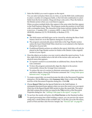 4: Quick Start



                    5 Select the field(s) you want to appear on the report.
                      You can select and place them one at a time, or use the Shift-click combination
                      to select a number of contiguous fields, or the Ctrl-click combination to select
                      fields from the list at random. Drag and drop is also active. Place the fields in
                      the Details section where you want them to appear.
                      When you place multiple fields, they appear in the same order that they appear
                      in the Field Explorer dialog box. The program marks the position of each field
                      with a rectangular frame. The characters in the frame indicate whether the field
                      is text (xxx...), number (555...), currency ($555...), date (12/31/99), time
                      (00:00:00), datetime (12/31/99 00:00:00), or Boolean (T/F).
                        Note:
                        I The field names and field types can be viewed by selecting the Show Field
                          Names check box on in the Options dialog box (Layout tab).
                        I The program automatically places field titles in the Page Header section
                          unless the Insert Detail Field Titles check box is not selected in the Options
                          dialog box (Layout tab).
                        I If additional Details sections are added to the report, field titles will only be
                          placed in the Page Header section for fields in the Details A (the original)
                          section of your report.
                    6 Once the objects are in place, you may want to adjust the report sections. To do
                      this, right-click the shaded area to the left of the section ruler and use the
                      shortcut menu that appears:
                      I To expand a section to accommodate an additional line, choose the Insert
                         Line command.
                      I To have the program automatically align the objects in the section
                         horizontally, choose the Arrange Lines command.
                      I To reduce the size of a section to eliminate unnecessary white space above
                         and below objects, choose the Fit Section command. See “Using white space
                         between rows” on page 235.
                    7 To create a report title, you must first enter the title in the Document Properties
                      dialog box. On the File menu, click Summary Info. Enter a title in the Title
                      text box of the Document Properties dialog box. Click OK.
                    8 Choose Report Title from the Special Fields list in the Field Explorer. A
                      rectangular placement frame appears when you move the cursor over your report.
                      Click once in the Report Header (RH) section to place the report title. The report
                      title field contains the text that you typed in the Title text box of the Document
                      Properties dialog box. See “Adding a title page to the report” on page 101.
                    9 To see how the results will print, click Print Preview on the Standard toolbar.
                      To speed processing time while building a report, you can preview the report
                      using only a small subset of the available data. To do this, go to the File menu,
                      point to Print and then click Preview Sample. See “Preview tab” on page 85.




Crystal Reports User’s Guide                                                                             63
 