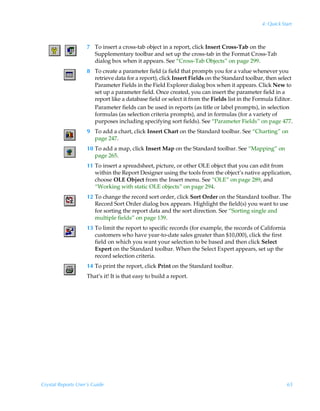 4: Quick Start



                    7 To insert a cross-tab object in a report, click Insert Cross-Tab on the
                      Supplementary toolbar and set up the cross-tab in the Format Cross-Tab
                      dialog box when it appears. See “Cross-Tab Objects” on page 299.
                    8 To create a parameter field (a field that prompts you for a value whenever you
                      retrieve data for a report), click Insert Fields on the Standard toolbar, then select
                      Parameter Fields in the Field Explorer dialog box when it appears. Click New to
                      set up a parameter field. Once created, you can insert the parameter field in a
                      report like a database field or select it from the Fields list in the Formula Editor.
                      Parameter fields can be used in reports (as title or label prompts), in selection
                      formulas (as selection criteria prompts), and in formulas (for a variety of
                      purposes including specifying sort fields). See “Parameter Fields” on page 477.
                    9 To add a chart, click Insert Chart on the Standard toolbar. See “Charting” on
                      page 247.
                    10 To add a map, click Insert Map on the Standard toolbar. See “Mapping” on
                       page 265.
                    11 To insert a spreadsheet, picture, or other OLE object that you can edit from
                       within the Report Designer using the tools from the object’s native application,
                       choose OLE Object from the Insert menu. See “OLE” on page 289, and
                       “Working with static OLE objects” on page 294.
                    12 To change the record sort order, click Sort Order on the Standard toolbar. The
                       Record Sort Order dialog box appears. Highlight the field(s) you want to use
                       for sorting the report data and the sort direction. See “Sorting single and
                       multiple fields” on page 139.
                    13 To limit the report to specific records (for example, the records of California
                       customers who have year-to-date sales greater than $10,000), click the first
                       field on which you want your selection to be based and then click Select
                       Expert on the Standard toolbar. When the Select Expert appears, set up the
                       record selection criteria.
                    14 To print the report, click Print on the Standard toolbar.
                    That’s it! It is that easy to build a report.




Crystal Reports User’s Guide                                                                             65
 