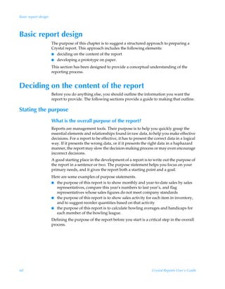 Basic report design




Basic report design
                      The purpose of this chapter is to suggest a structured approach to preparing a
                      Crystal report. This approach includes the following elements:
                      I deciding on the content of the report
                      I developing a prototype on paper.

                      This section has been designed to provide a conceptual understanding of the
                      reporting process.


Deciding on the content of the report
                      Before you do anything else, you should outline the information you want the
                      report to provide. The following sections provide a guide to making that outline.

Stating the purpose
                      What is the overall purpose of the report?
                      Reports are management tools. Their purpose is to help you quickly grasp the
                      essential elements and relationships found in raw data, to help you make effective
                      decisions. For a report to be effective, it has to present the correct data in a logical
                      way. If it presents the wrong data, or if it presents the right data in a haphazard
                      manner, the report may slow the decision-making process or may even encourage
                      incorrect decisions.
                      A good starting place in the development of a report is to write out the purpose of
                      the report in a sentence or two. The purpose statement helps you focus on your
                      primary needs, and it gives the report both a starting point and a goal.
                      Here are some examples of purpose statements.
                      I the purpose of this report is to show monthly and year-to-date sales by sales
                        representatives, compare this year's numbers to last year’s, and flag
                        representatives whose sales figures do not meet company standards
                      I the purpose of this report is to show sales activity for each item in inventory,
                        and to suggest reorder quantities based on that activity
                      I the purpose of this report is to calculate bowling averages and handicaps for
                        each member of the bowling league.
                      Defining the purpose of the report before you start is a critical step in the overall
                      process.




68                                                                                 Crystal Reports User’s Guide
 